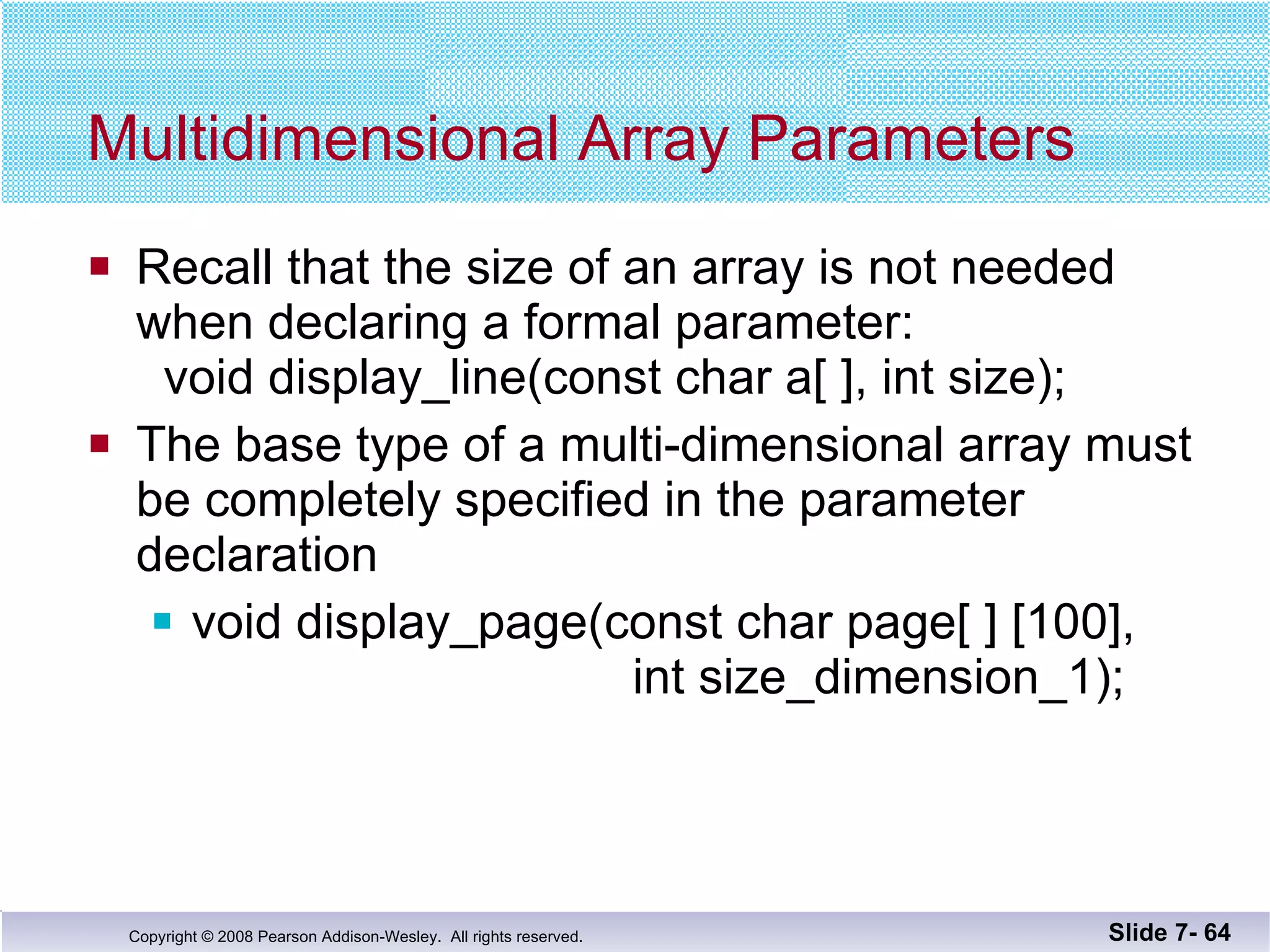 Multidimensional Array Parameters Recall that the size of an array is not needed when declaring a formal parameter:   void display_line(const char a[ ], int size);  The base type of a multi-dimensional array must be completely specified in the parameter  declaration void display_page(const char page[ ] [100],    int size_dimension_1); Slide 7-  