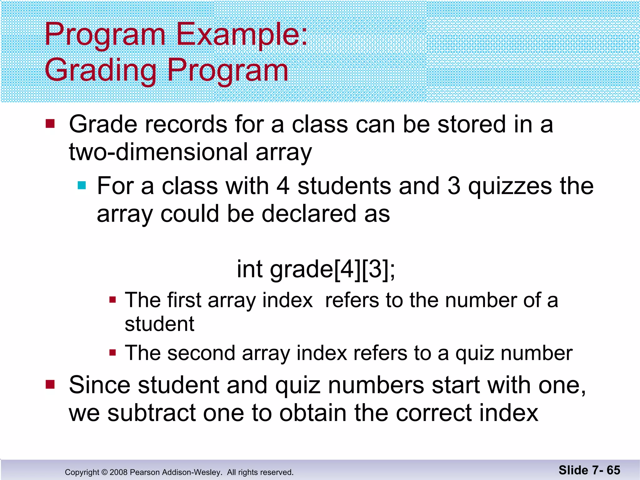 Program Example: Grading Program Grade records for a class can be stored in a  two-dimensional array For a class with 4 students and 3 quizzes the array could be declared as   int grade[4][3]; The first array index  refers to the number of a student The second array index refers to a quiz number Since student and quiz numbers start with one,  we subtract one to obtain the correct index Slide 7-  