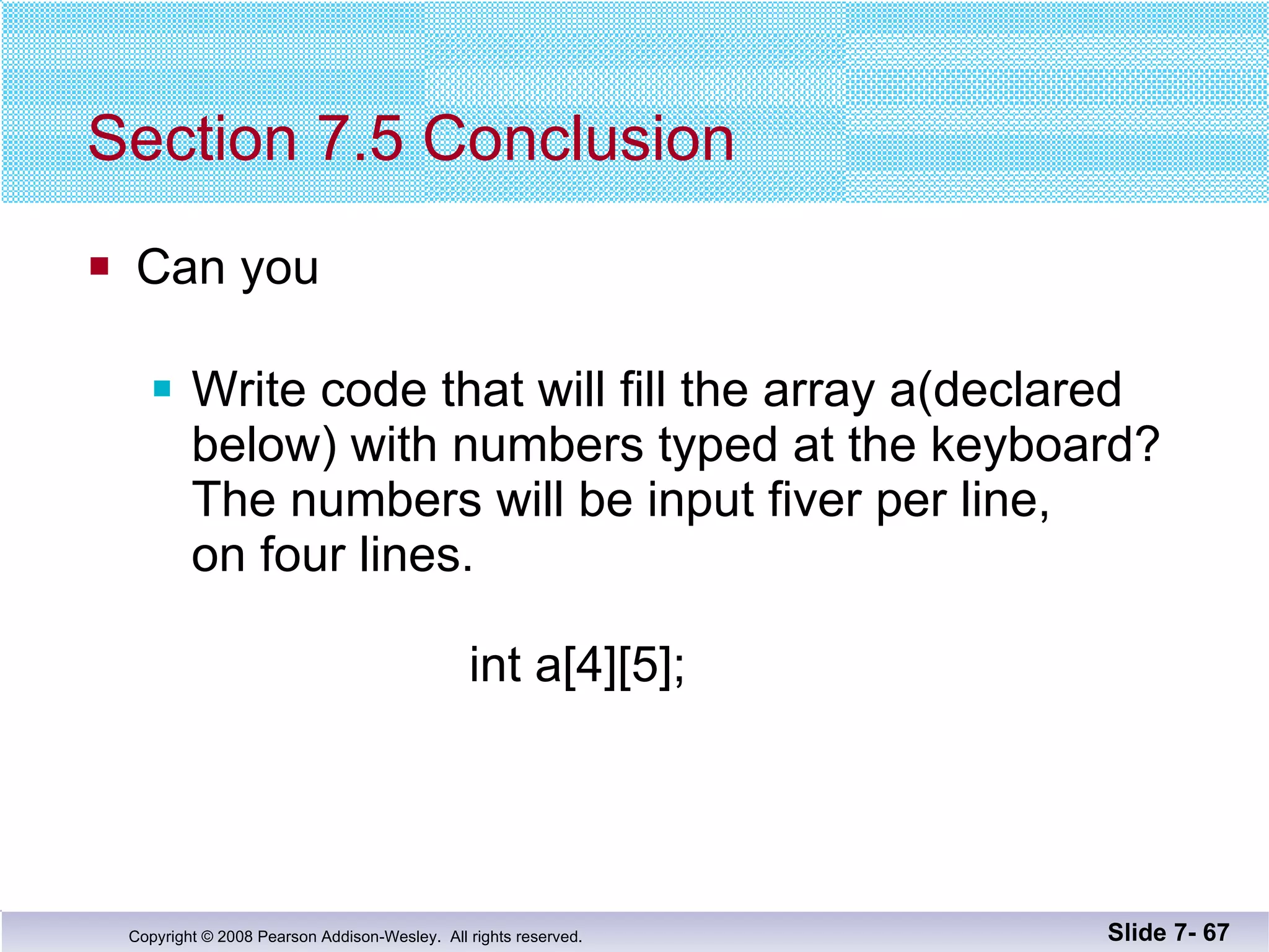 Section 7.5 Conclusion Can you Write code that will fill the array a(declared below) with numbers typed at the keyboard?  The numbers will be input fiver per line,  on four lines.   int a[4][5]; Slide 7-  