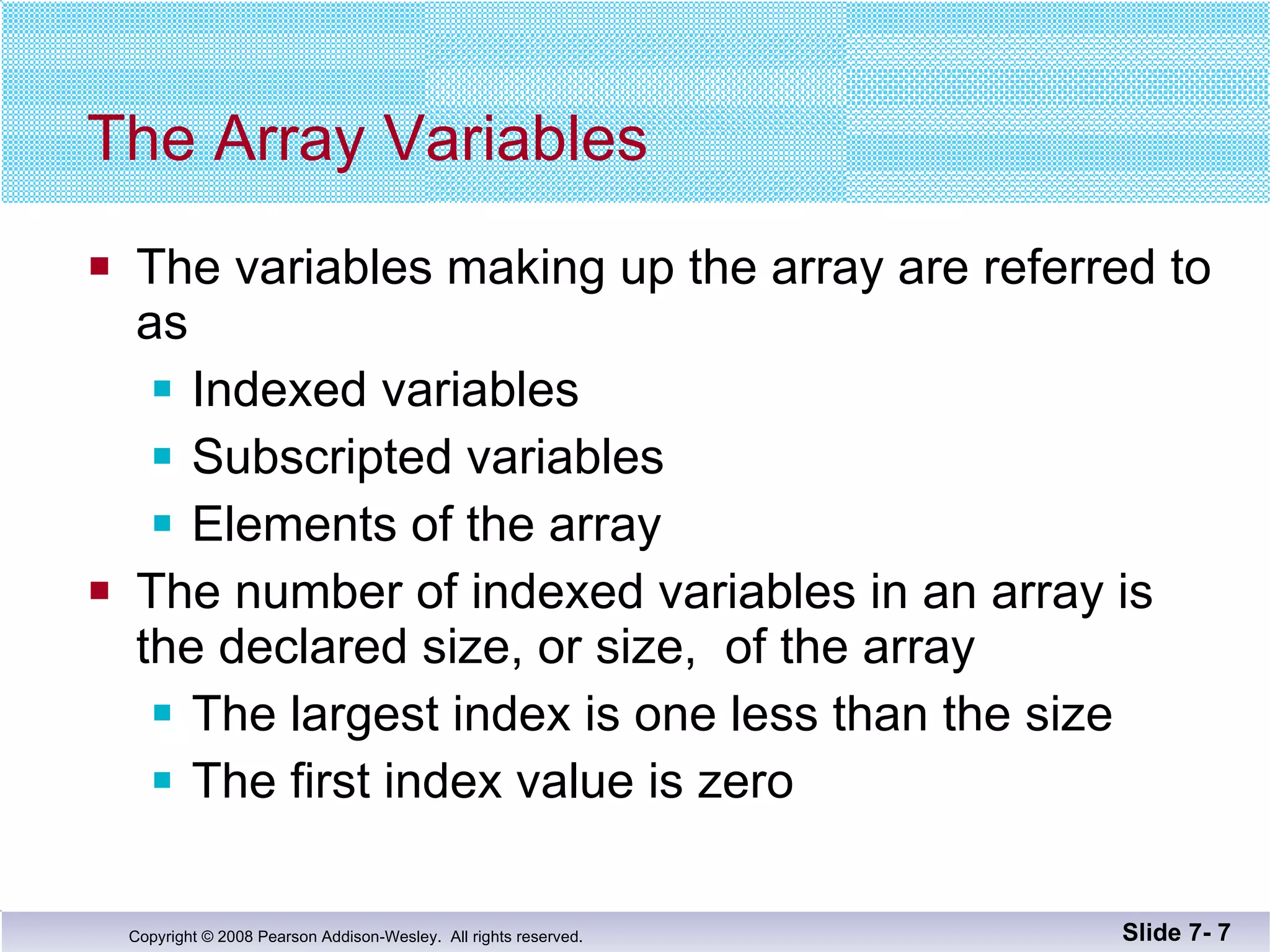The Array Variables The variables making up the array are referred to  as Indexed variables Subscripted variables Elements of the array The number of indexed variables in an array is the declared size, or size,  of the array The largest index is one less than the size The first index value is zero Slide 7-  