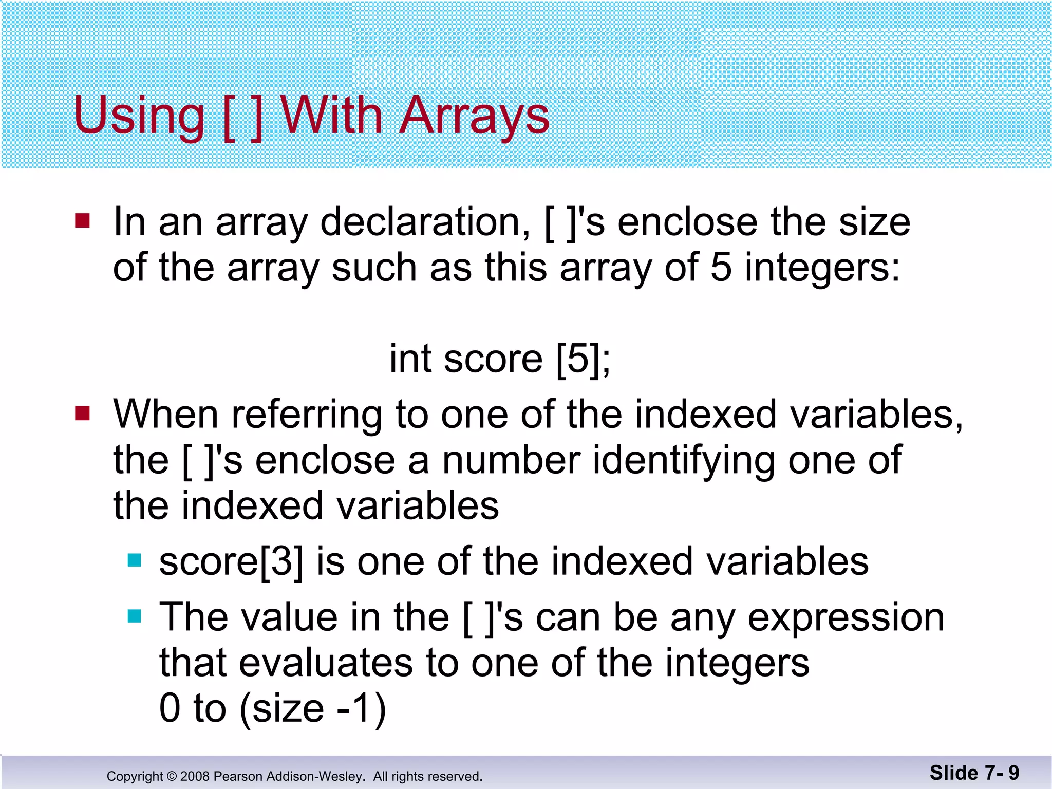 Using [ ] With Arrays In an array declaration, [ ]'s enclose the size of the array such as this array of 5 integers:  int score [5]; When referring to one of the indexed variables, the [ ]'s enclose a number identifying one of  the indexed variables score[3] is one of the indexed variables The value in the [ ]'s can be any expression that evaluates to one of the integers  0 to (size -1) Slide 7-  