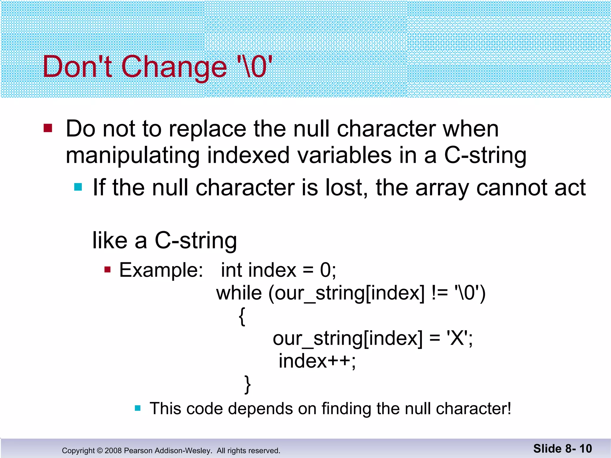 Don't Change '\0' Do not to replace the null character when manipulating indexed variables in a C-string If the null character is lost, the array cannot act  like a C-string Example:  int index = 0;     while (our_string[index] != '\0')   {   our_string[index] = 'X';   index++;   } This code depends on finding the null character! Slide 8-  