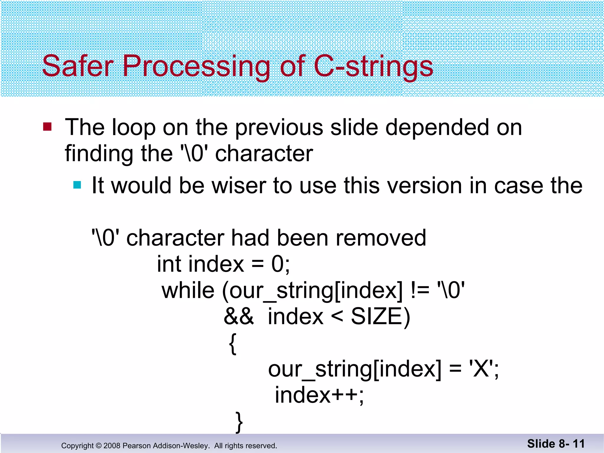Safer Processing of C-strings The loop on the previous slide depended on  finding the '\0' character It would be wiser to use this version in case the  '\0' character had been removed   int index = 0;     while (our_string[index] != '\0'   &&  index < SIZE)   {   our_string[index] = 'X';   index++;   } Slide 8-  