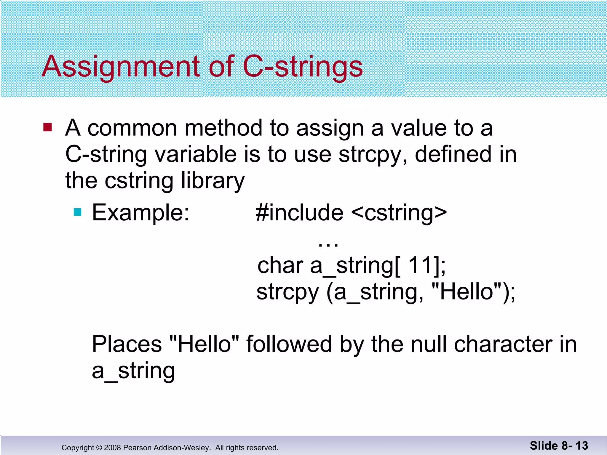 Assignment of C-strings A common method to assign a value to a  C-string variable is to use strcpy, defined in  the cstring library Example:  #include <cstring>     …   char a_string[ 11];   strcpy (a_string, "Hello"); Places "Hello" followed by the null character in  a_string Slide 8-  