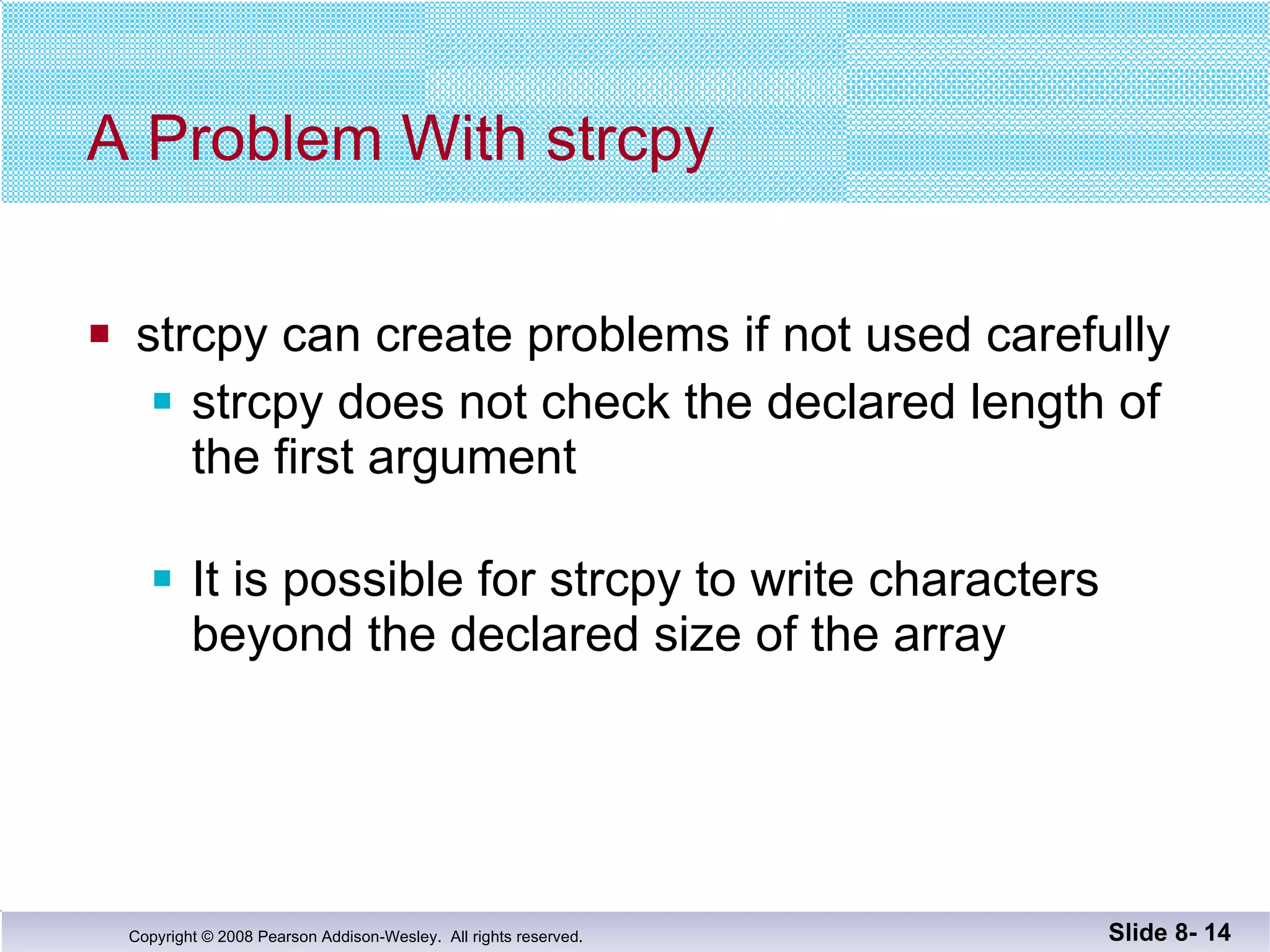 A Problem With strcpy strcpy can create problems if not used carefully strcpy does not check the declared length of the first argument It is possible for strcpy to write characters beyond the declared size of the array Slide 8-  