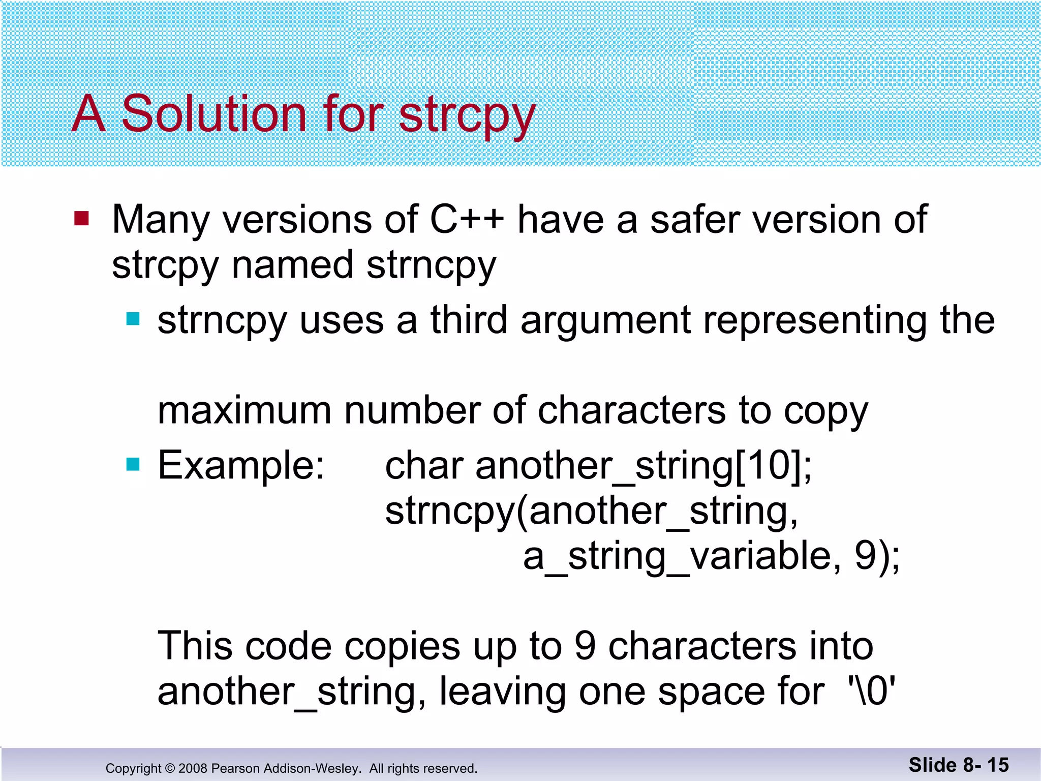 A Solution for strcpy Many versions of C++ have a safer version of  strcpy named strncpy strncpy uses a third argument representing the  maximum number of characters to copy Example:  char another_string[10];   strncpy(another_string,      a_string_variable, 9); This code copies up to 9 characters into  another_string, leaving one space for  '\0' Slide 8-  