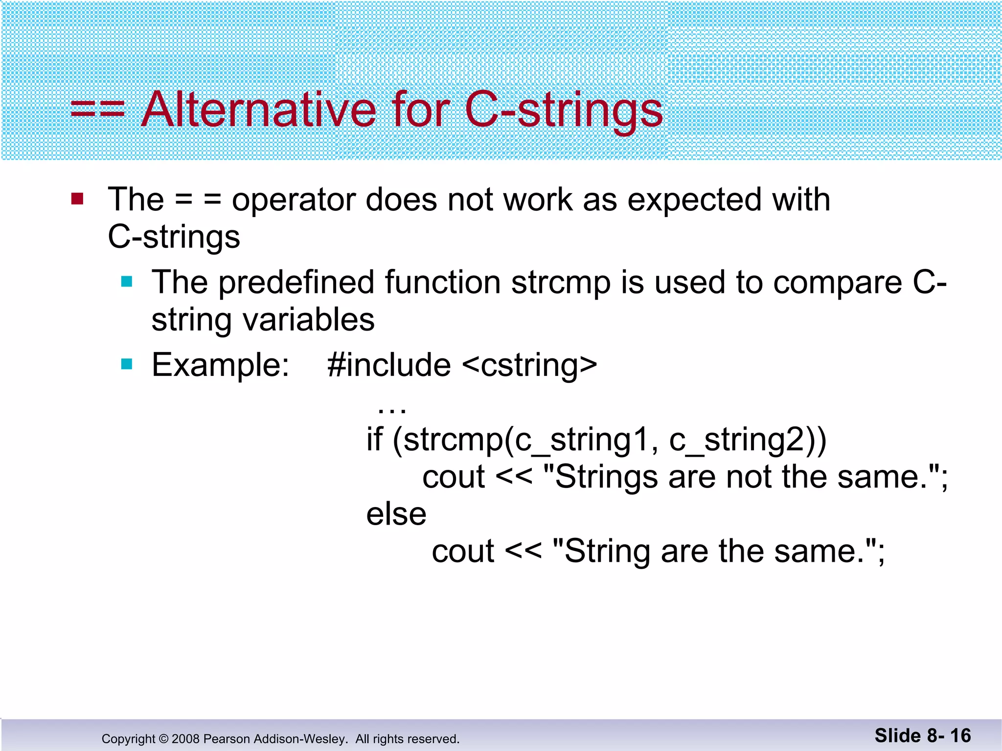 == Alternative for C-strings The = = operator does not work as expected with C-strings The predefined function strcmp is used to compare C-string variables Example:  #include <cstring>   …   if (strcmp(c_string1, c_string2))   cout << "Strings are not the same.";   else   cout << "String are the same."; Slide 8-  