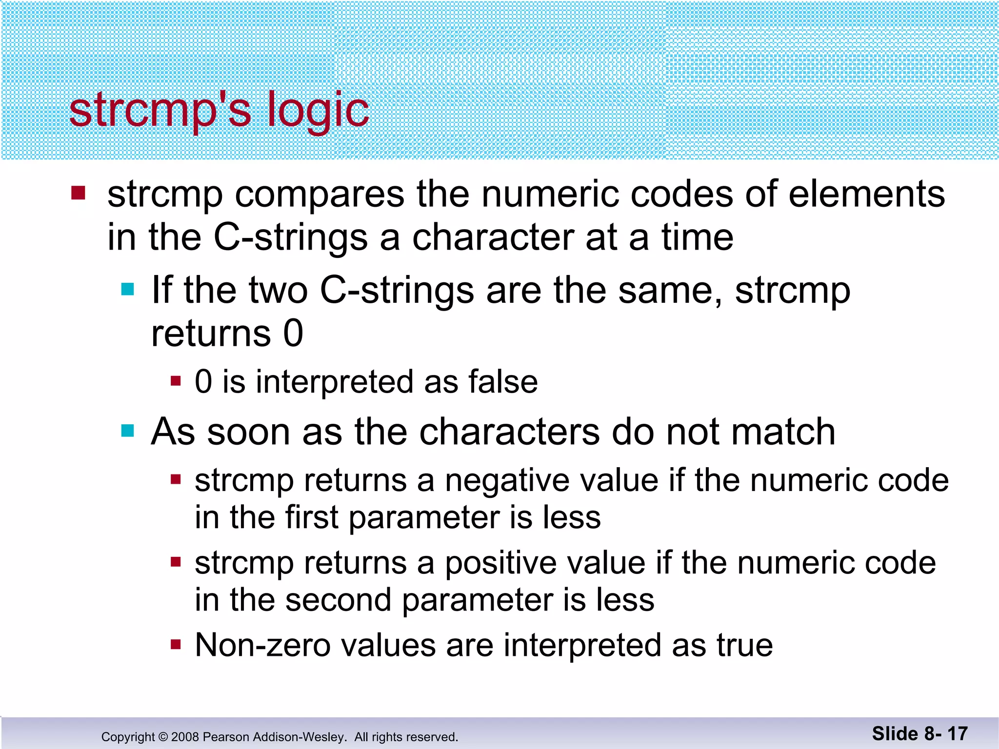 strcmp's logic  strcmp compares the numeric codes of elements in the C-strings a character at a time If the two C-strings are the same, strcmp returns 0 0 is interpreted as false As soon as the characters do not match strcmp returns a negative value if the numeric code in the first parameter is less strcmp returns a positive value if the numeric code in the second parameter is less Non-zero values are interpreted as true Slide 8-  