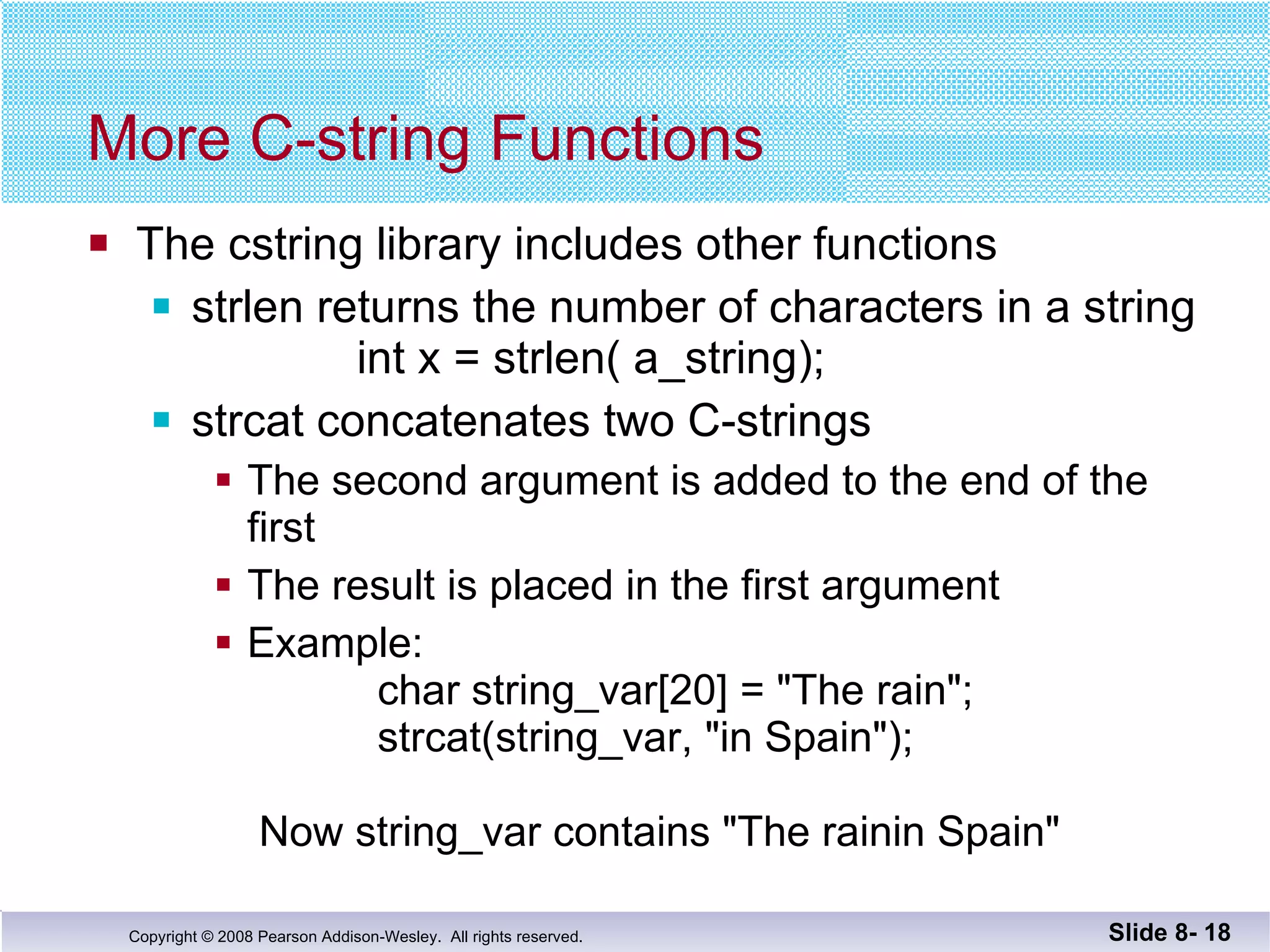 More C-string Functions The cstring library includes other functions strlen returns the number of characters in a string   int x = strlen( a_string); strcat concatenates two C-strings The second argument is added to the end of the first The result is placed in the first argument Example:    char string_var[20] = "The rain";   strcat(string_var, "in Spain");  Now string_var contains "The rainin Spain" Slide 8-  