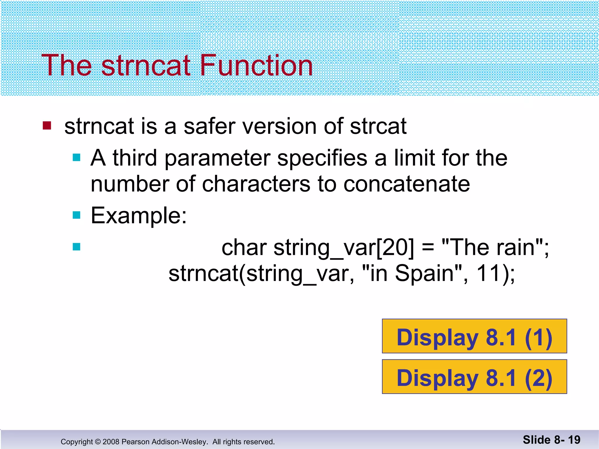 strncat is a safer version of strcat A third parameter specifies a limit for the number of characters to concatenate Example: char string_var[20] = "The rain";   strncat(string_var, "in Spain", 11); The strncat Function Slide 8-  Display 8.1 (1) Display 8.1 (2) 