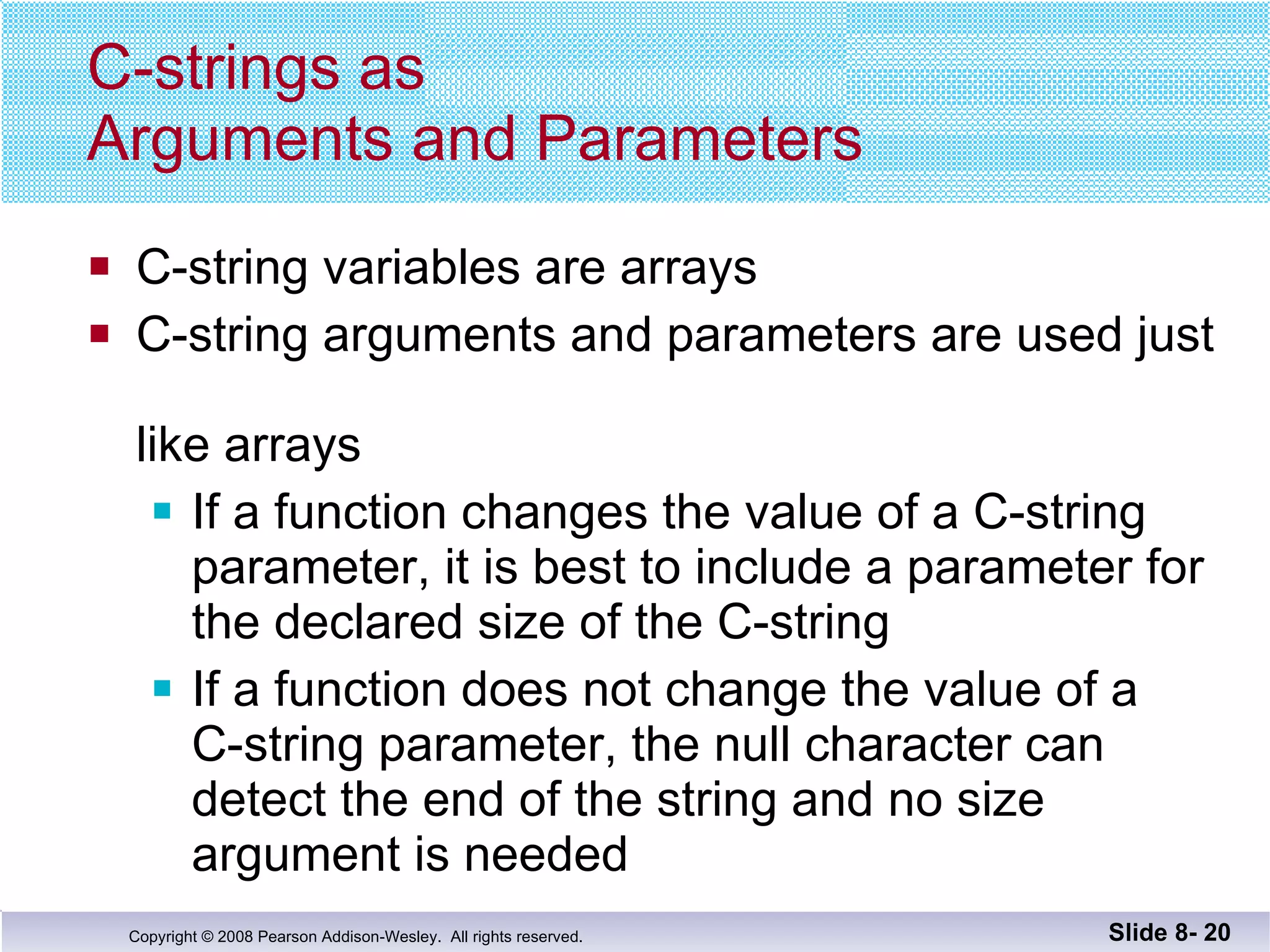 C-strings as  Arguments and Parameters C-string variables are arrays C-string arguments and parameters are used just  like arrays If a function changes the value of a C-string  parameter, it is best to include a parameter for the declared size of the C-string If a function does not change the value of a  C-string parameter, the null character can detect the end of the string and no size argument is needed Slide 8-  