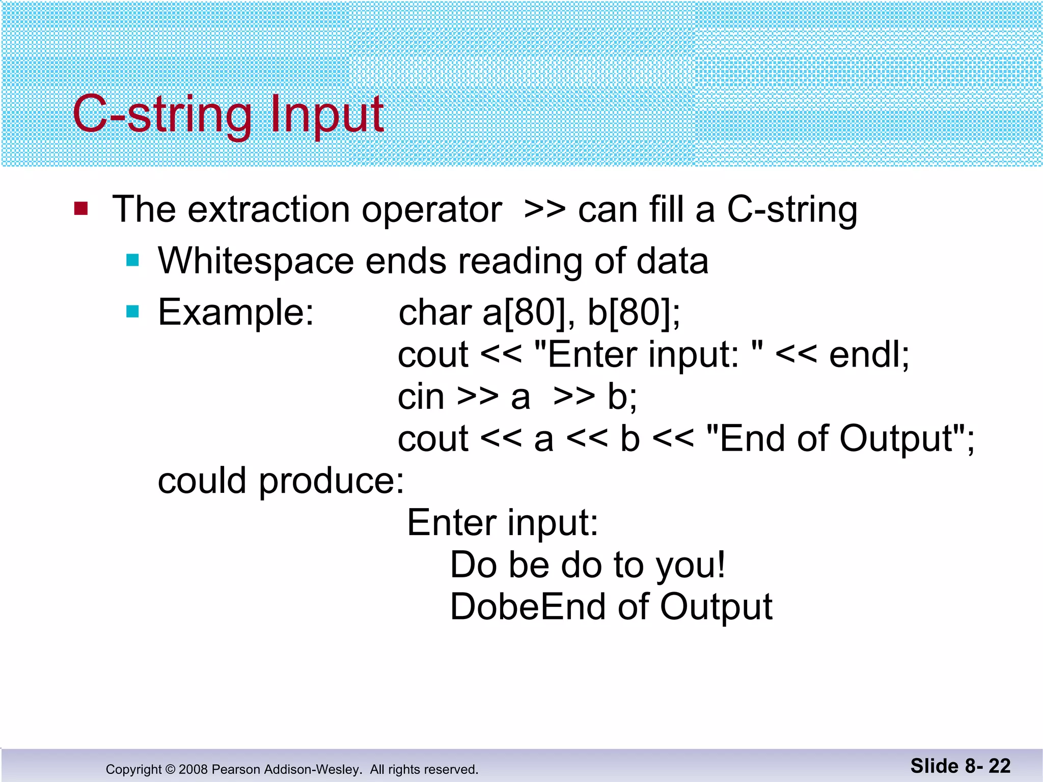 C-string Input The extraction operator  >> can fill a C-string  Whitespace ends reading of data  Example:  char a[80], b[80];   cout << "Enter input: " << endl;   cin >> a  >> b;   cout << a << b << "End of Output"; could produce:     Enter input:   Do be do to you!   DobeEnd of Output Slide 8-  