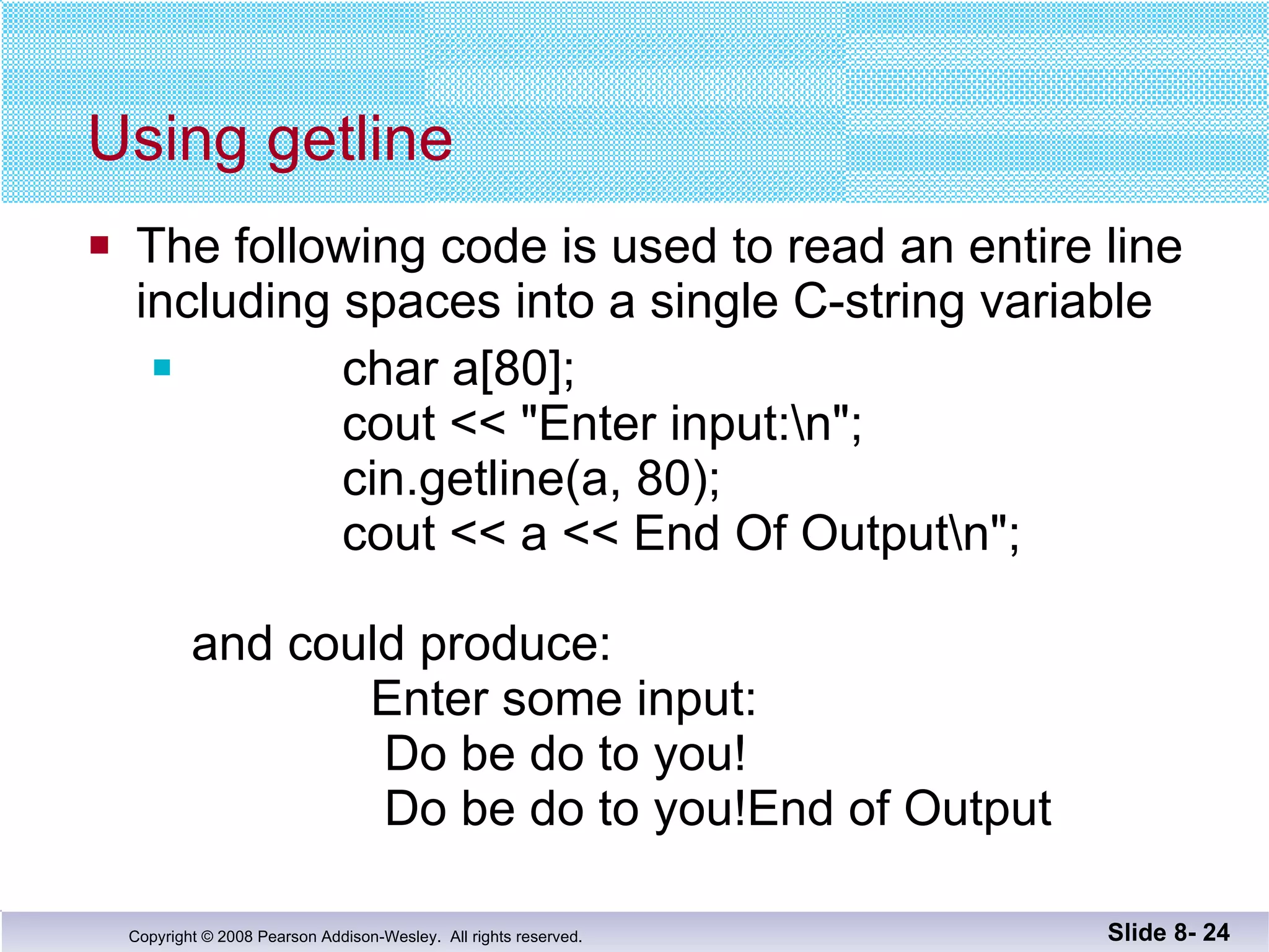 Using getline The following code is used to read an entire line including spaces into a single C-string variable char a[80]; cout << "Enter input:\n"; cin.getline(a, 80); cout << a << End Of Output\n"; and could produce:   Enter some input:   Do be do to you!   Do be do to you!End of Output Slide 8-  