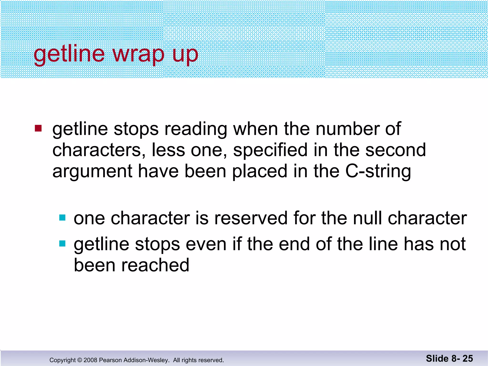 getline wrap up getline stops reading when the number of  characters, less one, specified in the second argument have been placed in the C-string one character is reserved for the null character getline stops even if the end of the line has not  been reached Slide 8-  