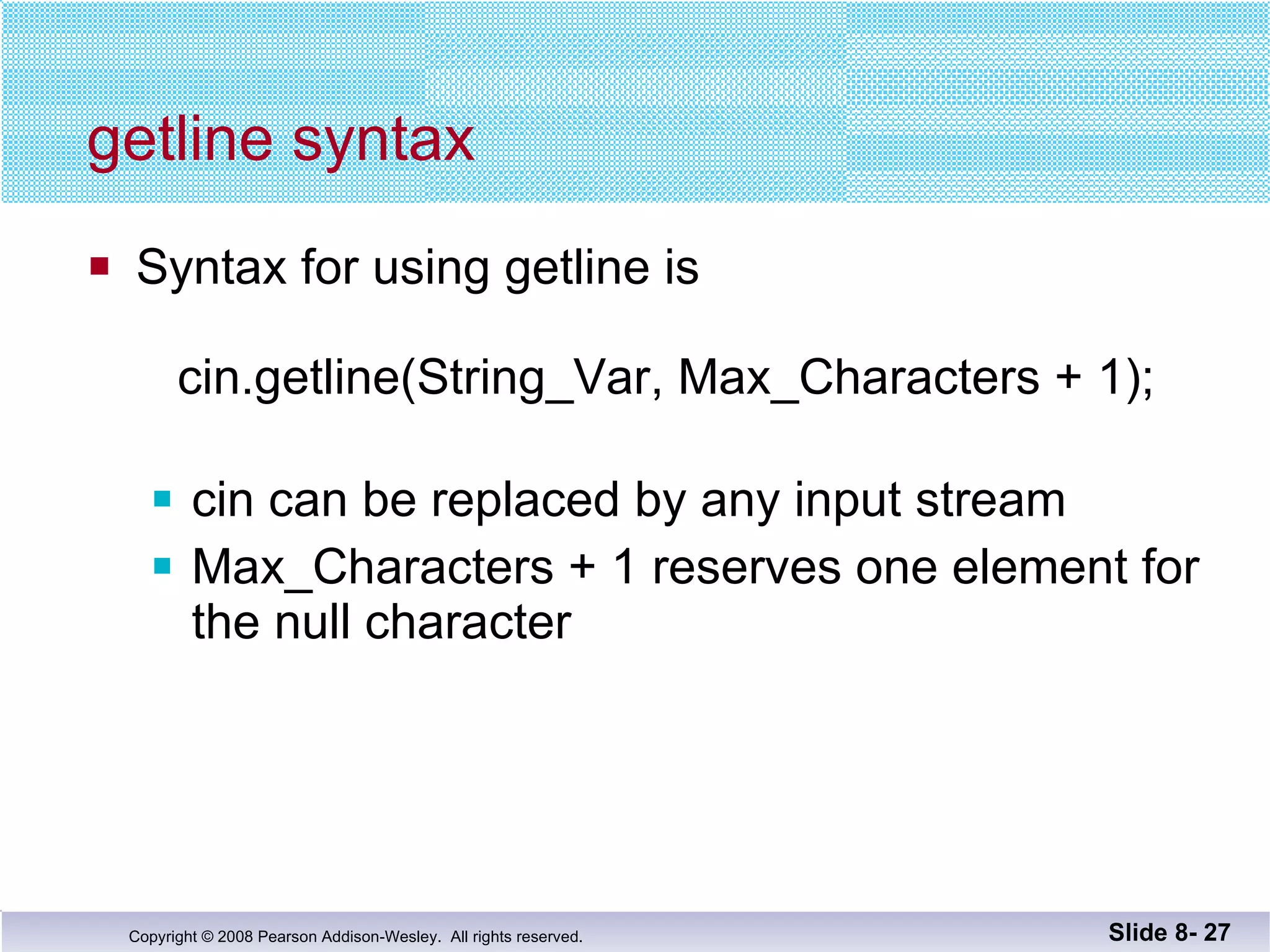 getline syntax Syntax for using getline is    cin.getline(String_Var, Max_Characters + 1); cin can be replaced by any input stream Max_Characters + 1 reserves one element for the null character Slide 8-  