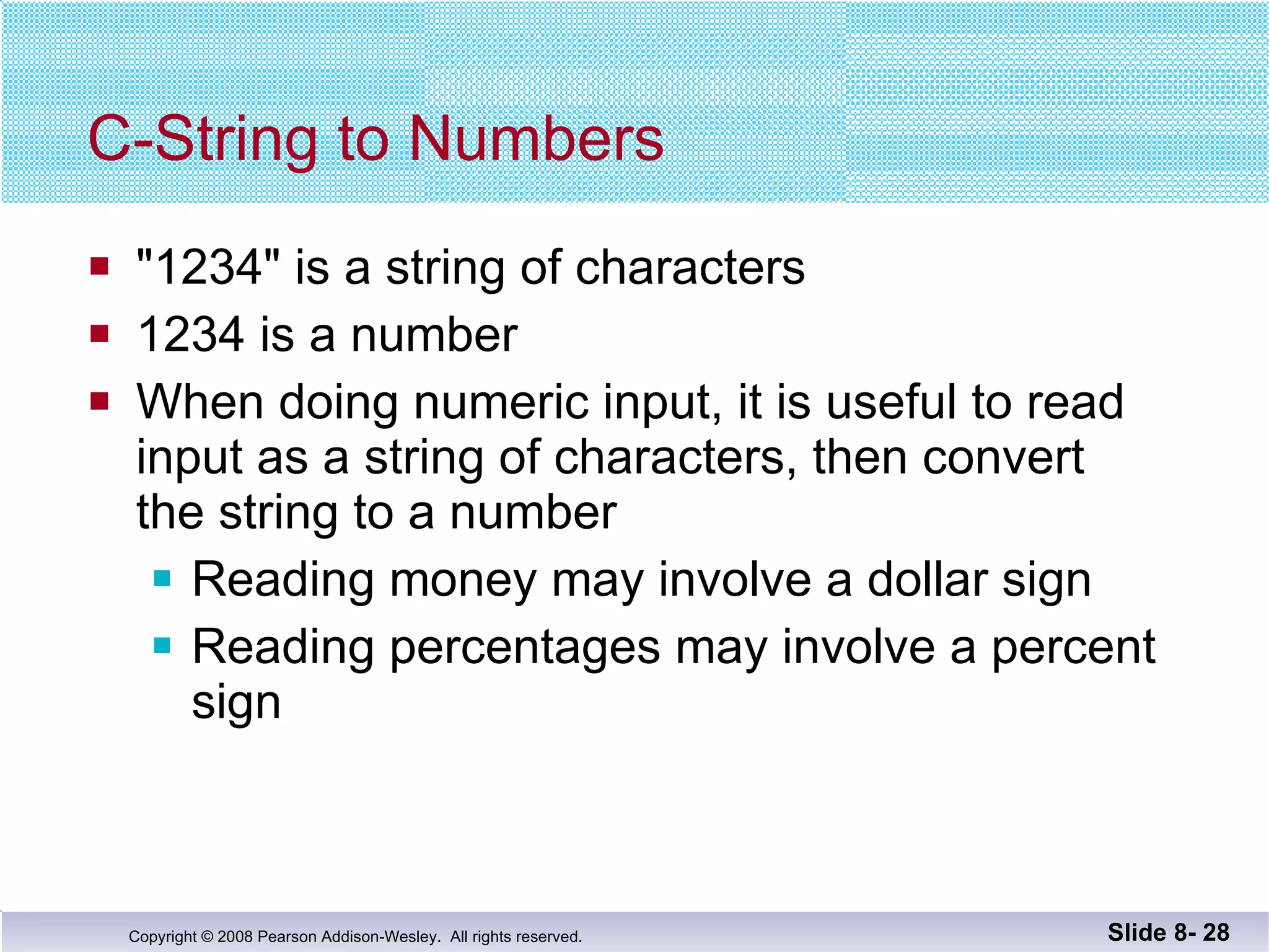 C-String to Numbers "1234" is a string of characters 1234 is a number When doing numeric input, it is useful to read  input as a string of characters, then convert  the string to a number Reading money may involve a dollar sign  Reading percentages may involve a percent sign Slide 8-  