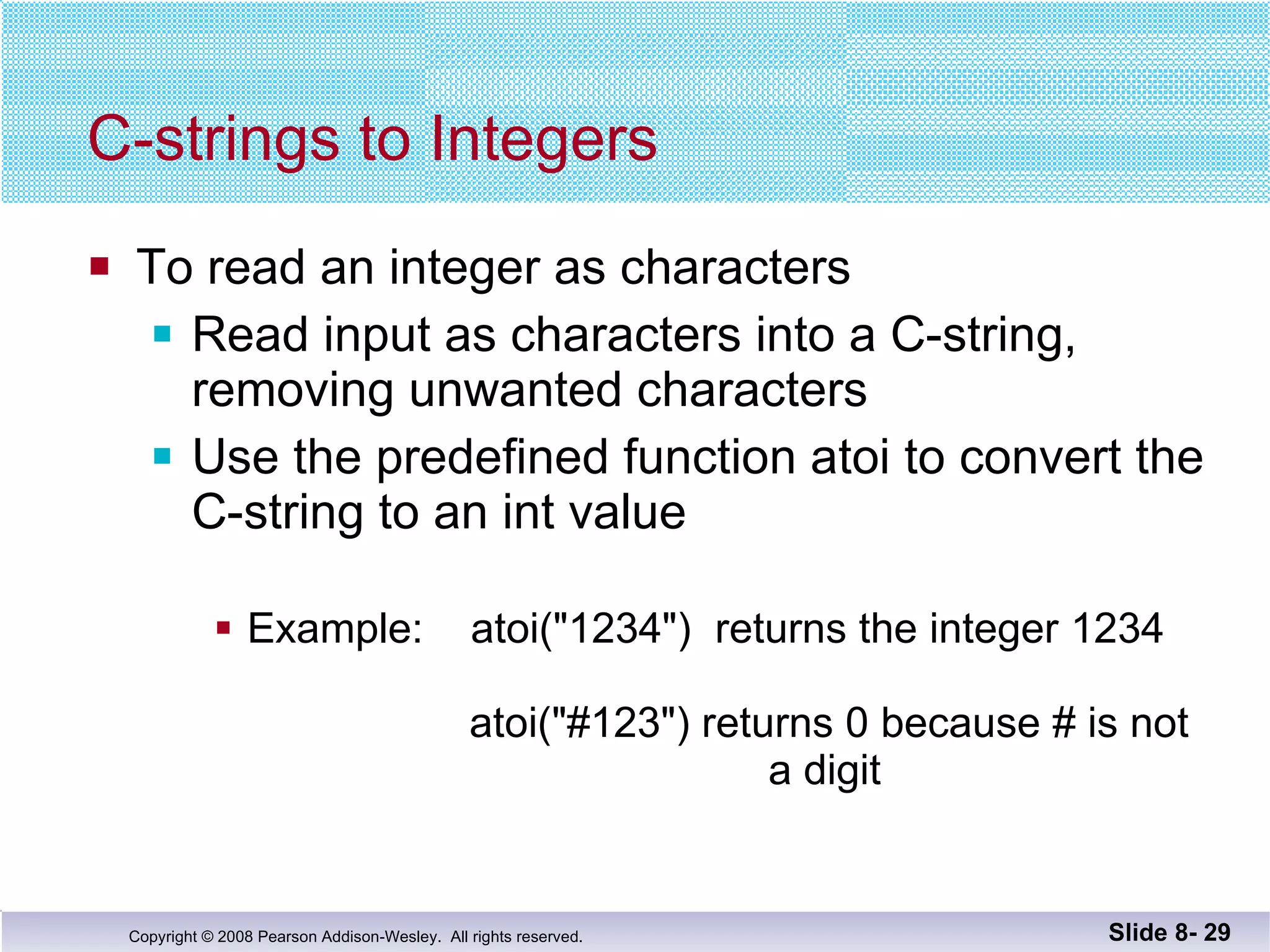 C-strings to Integers To read an integer as characters Read input as characters into a C-string, removing unwanted characters Use the predefined function atoi to convert the  C-string to an int value Example:  atoi("1234")  returns the integer 1234     atoi("#123") returns 0 because # is not   a digit Slide 8-  