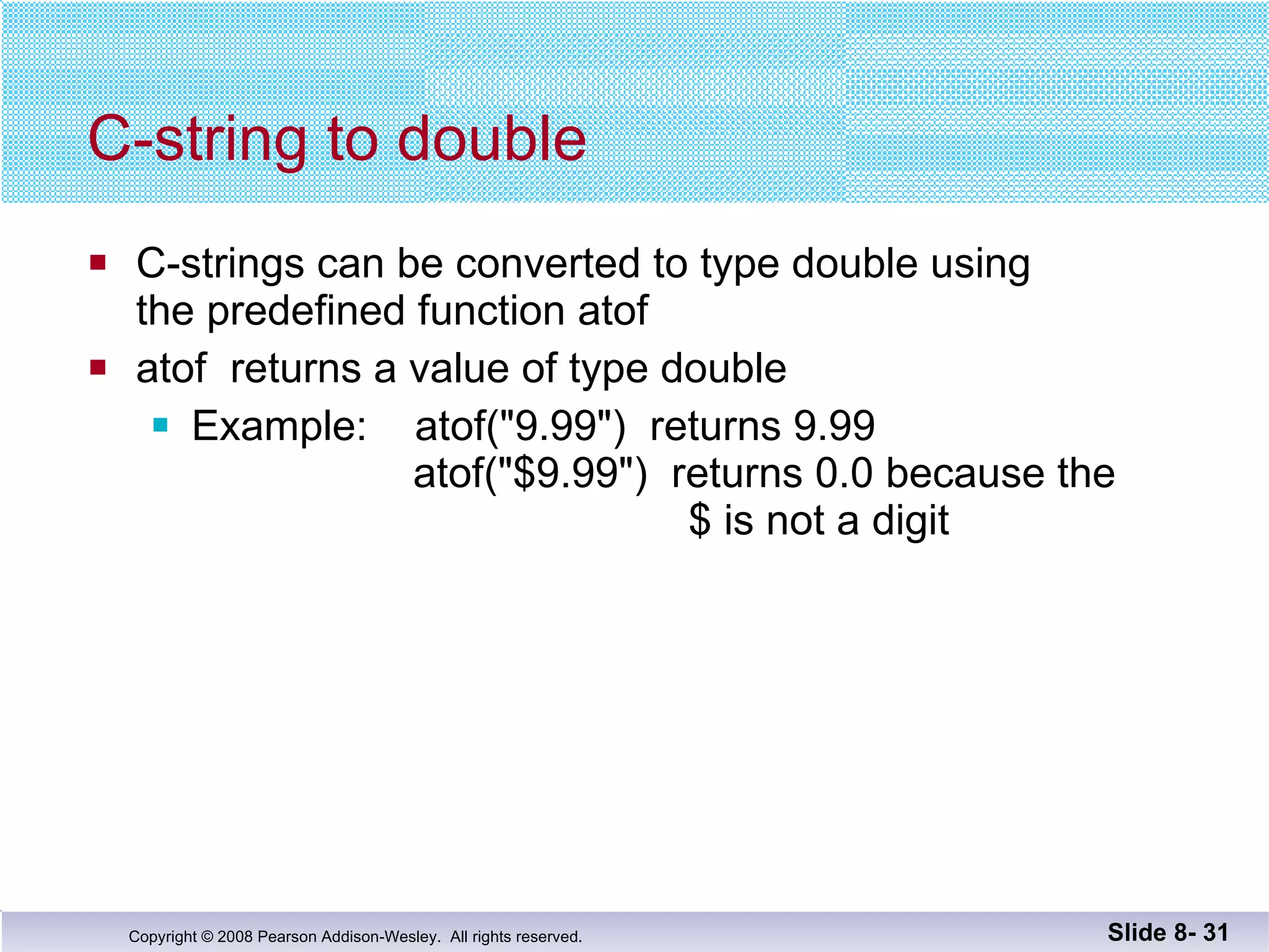 C-string to double C-strings can be converted to type double using the predefined function atof atof  returns a value of type double Example:  atof("9.99")  returns 9.99   atof("$9.99")  returns 0.0 because the    $ is not a digit Slide 8-  