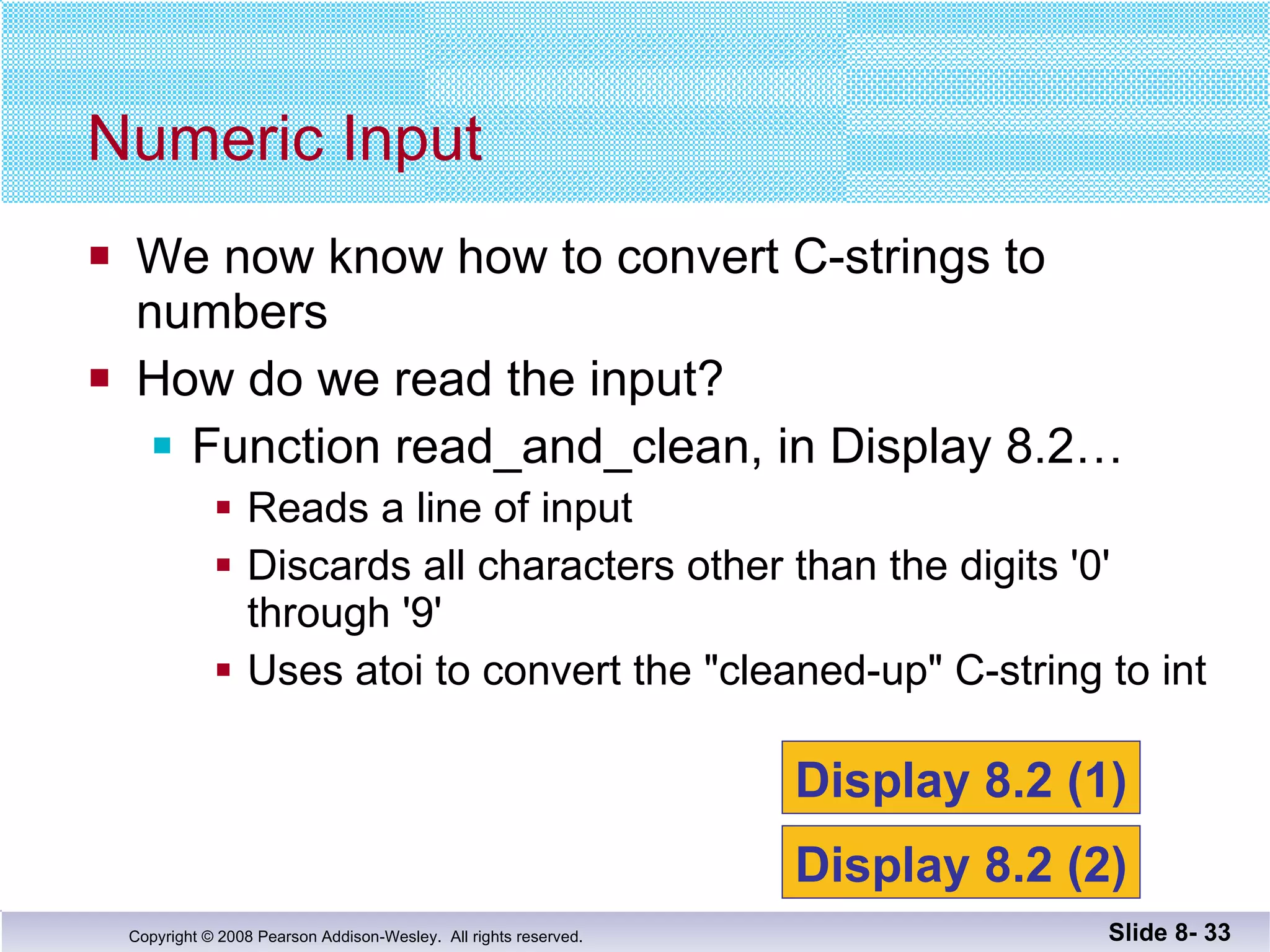 We now know how to convert C-strings to  numbers How do we read the input? Function read_and_clean, in Display 8.2… Reads a line of input Discards all characters other than the digits '0' through '9' Uses atoi to convert the "cleaned-up" C-string to int Numeric Input Slide 8-  Display 8.2 (1) Display 8.2 (2) 
