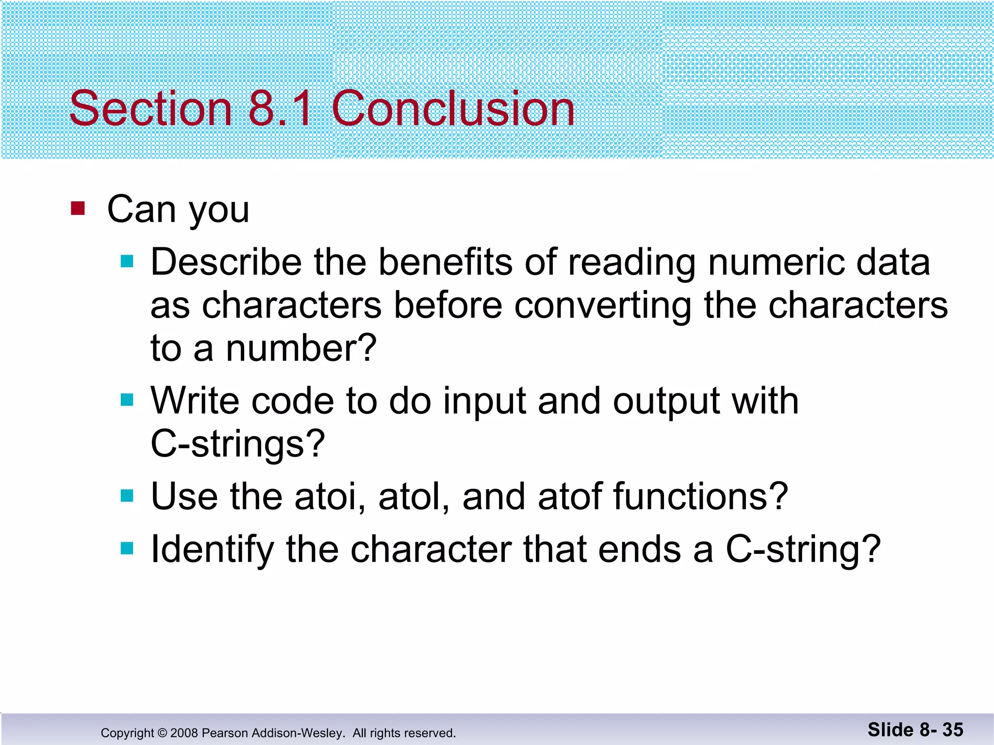 Section 8.1 Conclusion Can you Describe the benefits of reading numeric data as characters before converting the characters to a number? Write code to do input and output with  C-strings? Use the atoi, atol, and atof functions? Identify the character that ends a C-string? Slide 8-  