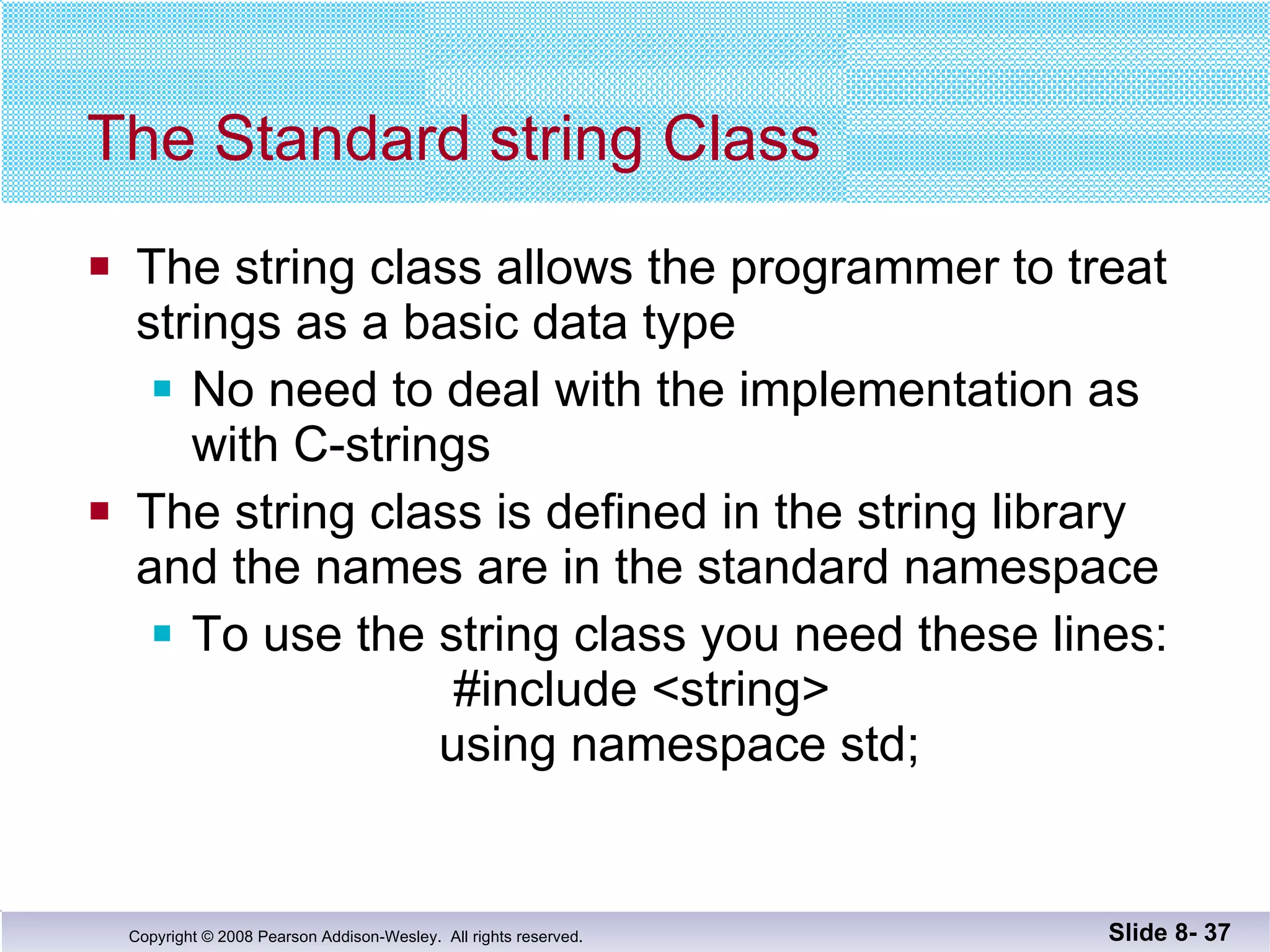 The Standard string Class The string class allows the programmer to treat strings as a basic data type No need to deal with the implementation as with C-strings The string class is defined in the string library and the names are in the standard namespace To use the string class you need these lines:    #include <string>     using namespace std; Slide 8-  