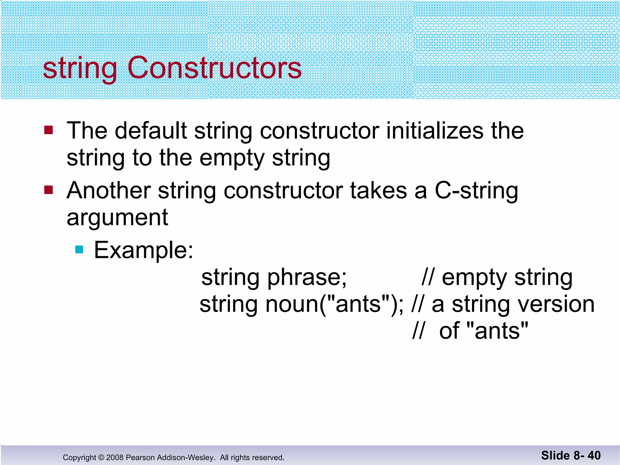 string Constructors The default string constructor initializes the  string to the empty string Another string constructor takes a C-string  argument Example:    string phrase;  // empty string     string noun("ants"); // a string version     //  of "ants" Slide 8-  
