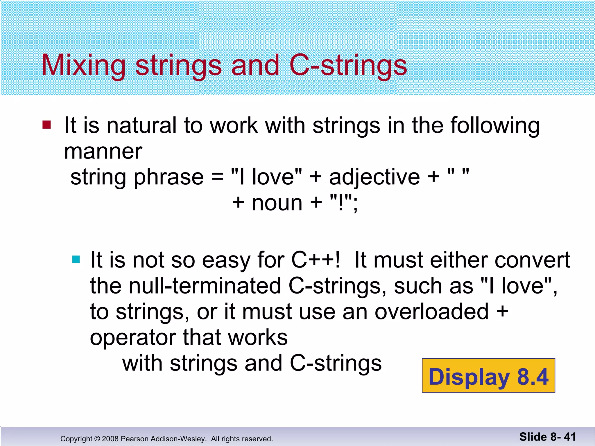 It is natural to work with strings in the following manner  string phrase = "I love" + adjective + " "   + noun + "!"; It is not so easy for C++!  It must either convert the null-terminated C-strings, such as "I love",  to strings, or it must use an overloaded + operator that works  with strings and C-strings Mixing strings and C-strings Slide 8-  Display 8.4 