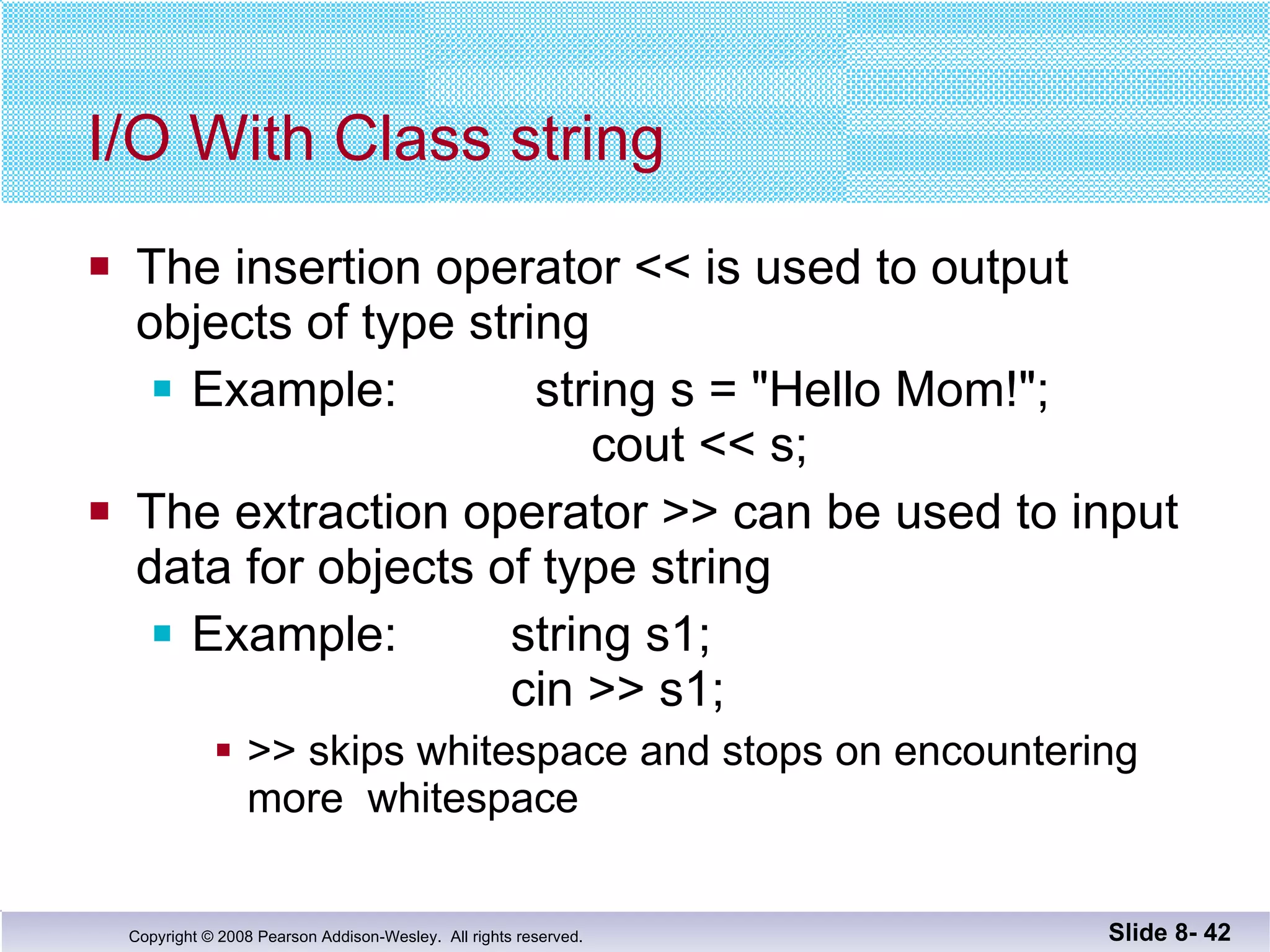 I/O With Class string The insertion operator << is used to output  objects of type string Example:  string s = "Hello Mom!";   cout << s; The extraction operator >> can be used to input  data for objects of type string Example:   string s1;     cin >> s1;  >> skips whitespace and stops on encountering more  whitespace Slide 8-  