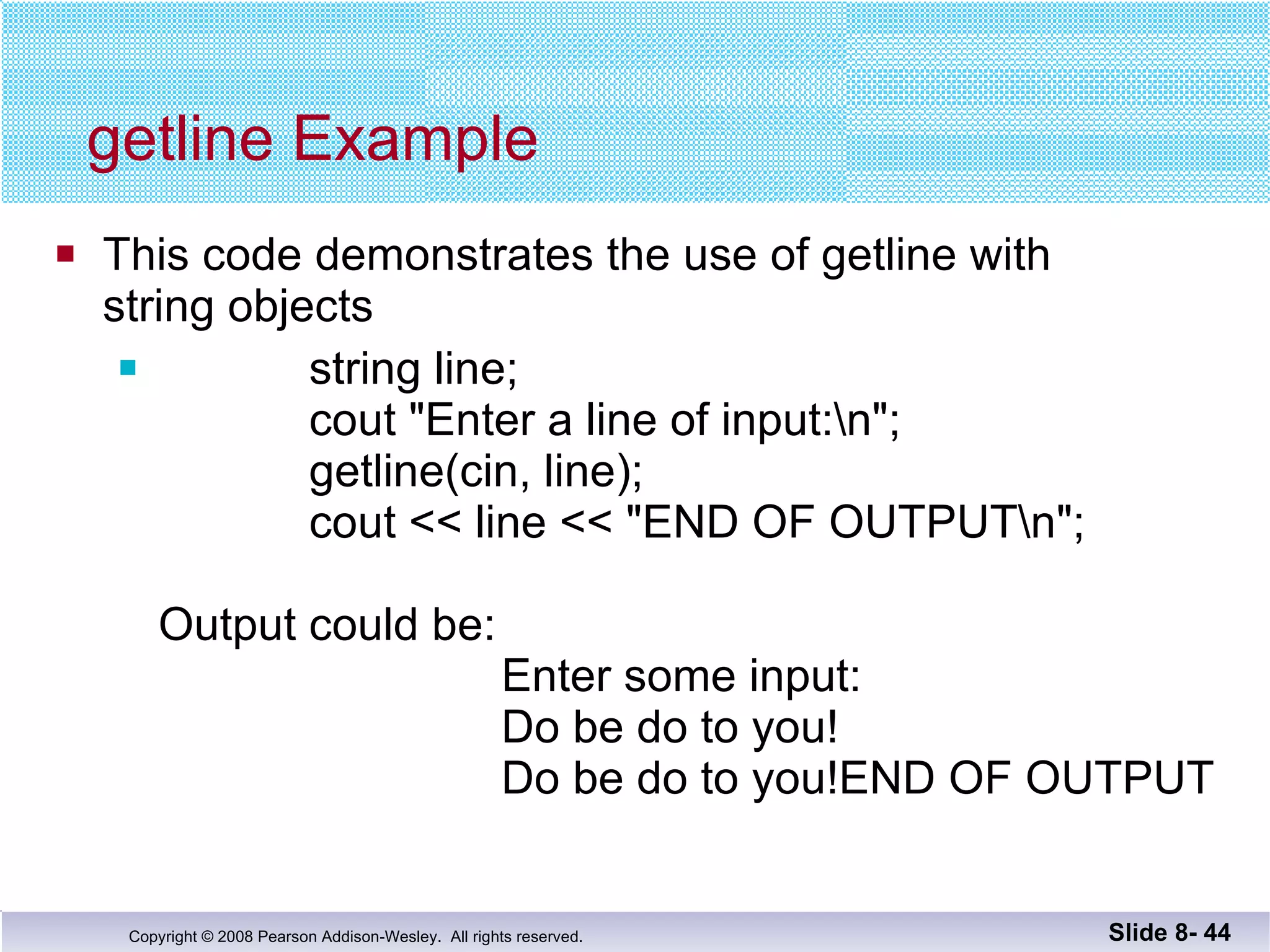 getline Example This code demonstrates the use of getline with string objects string line; cout "Enter a line of input:\n"; getline(cin, line); cout << line << "END OF OUTPUT\n"; Output could be:   Enter some input:   Do be do to you!   Do be do to you!END OF OUTPUT Slide 8-  