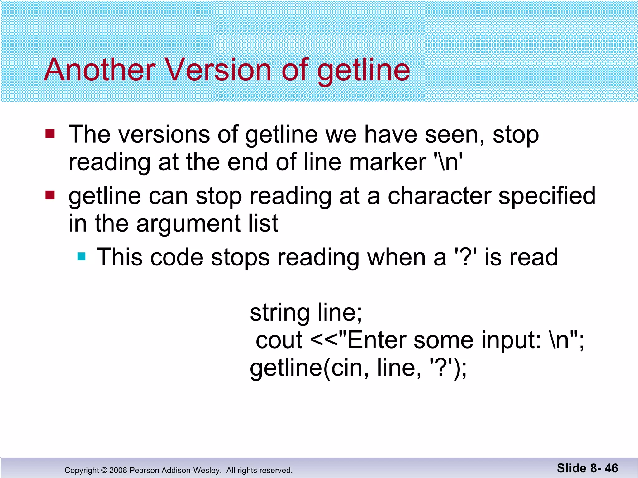Another Version of getline The versions of getline we have seen, stop  reading at the end of line marker '\n' getline can stop reading at a character specified  in the argument list This code stops reading when a '?' is read      string line;   cout <<"Enter some input: \n";     getline(cin, line, '?'); Slide 8-  
