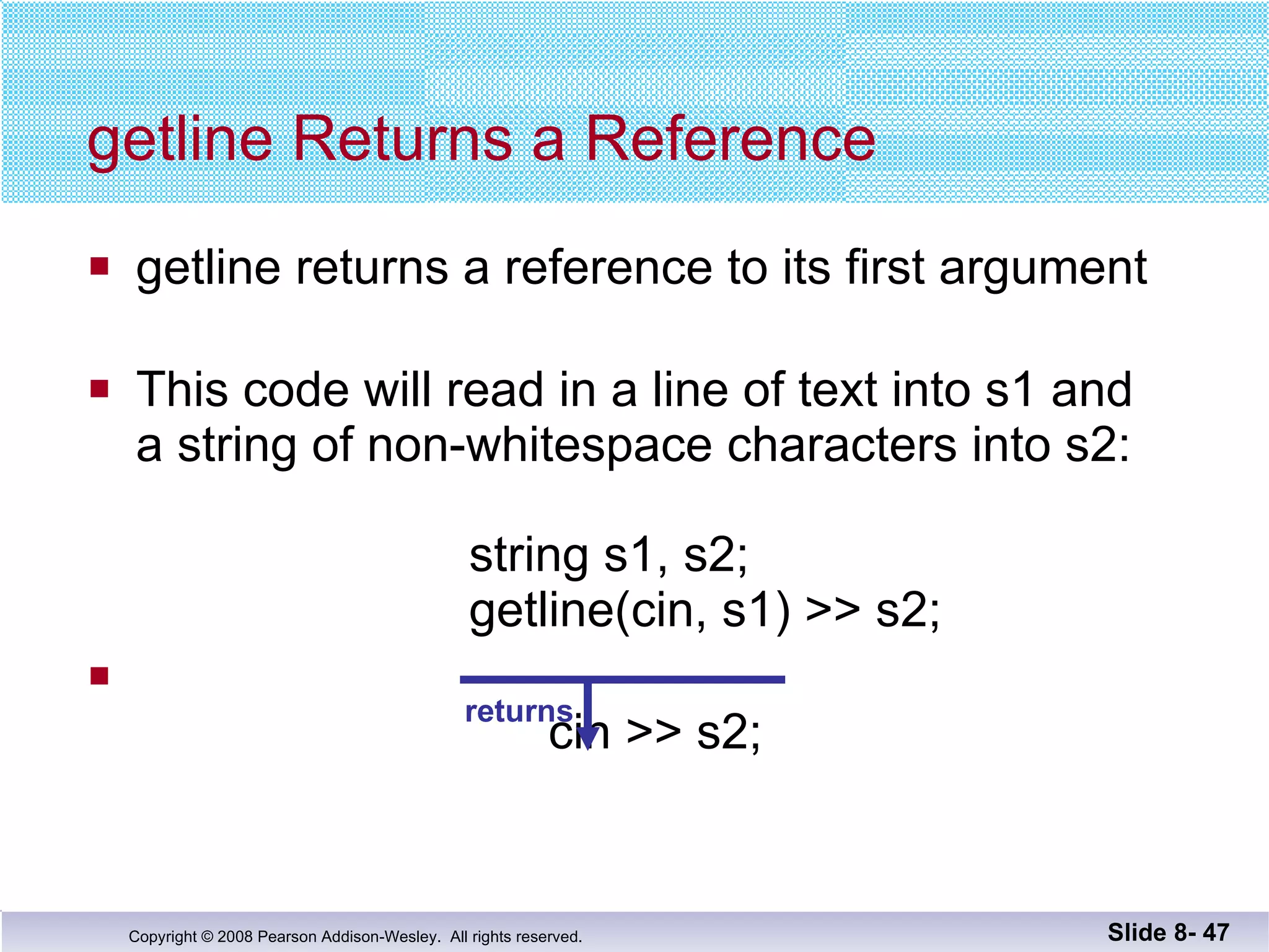 getline returns a reference to its first argument This code will read in a line of text into s1 and  a string of non-whitespace characters into s2:   string s1, s2;   getline(cin, s1) >> s2;   cin >> s2; getline Returns a Reference Slide 8-  returns 