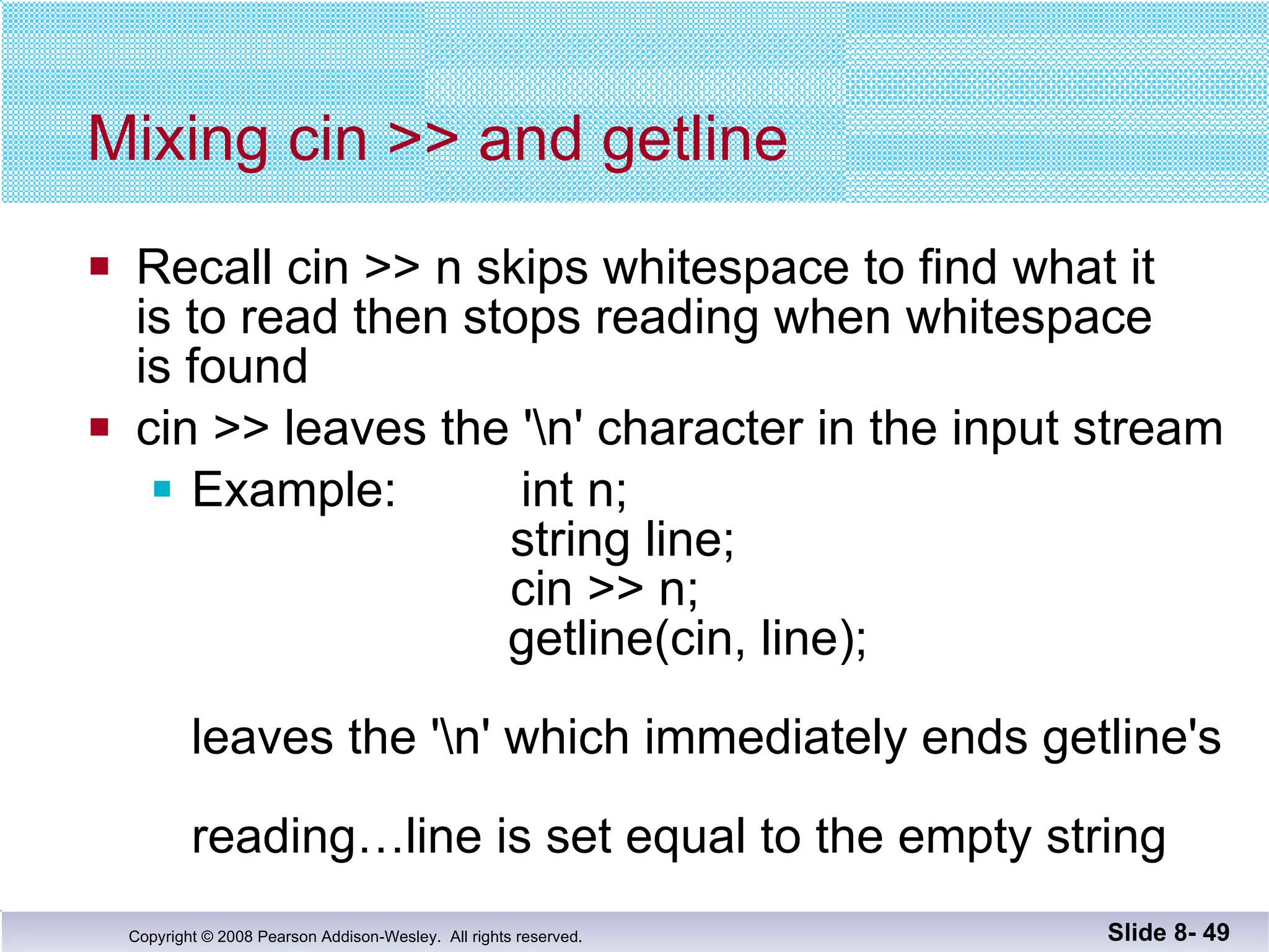 Mixing cin >> and getline Recall cin >> n skips whitespace to find what it  is to read then stops reading when whitespace  is found cin >> leaves the '\n' character in the input stream Example:  int n;     string line;     cin >> n;   getline(cin, line); leaves the '\n' which immediately ends getline's  reading…line is set equal to the empty string Slide 8-  