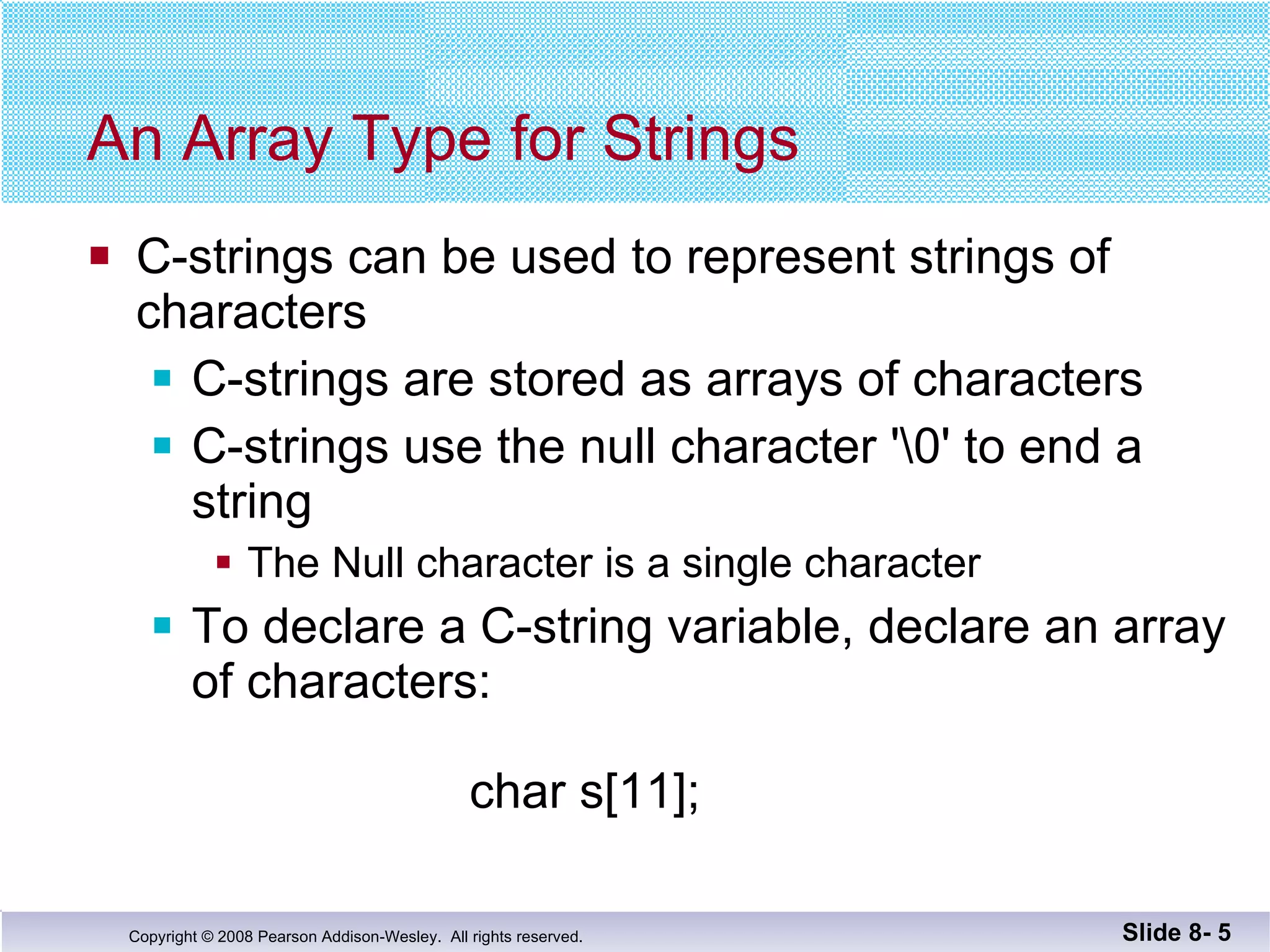An Array Type for Strings C-strings can be used to represent strings of  characters C-strings are stored as arrays of characters C-strings use the null character '\0' to end a string The Null character is a single character To declare a C-string variable, declare an array of characters:   char s[11]; Slide 8-  