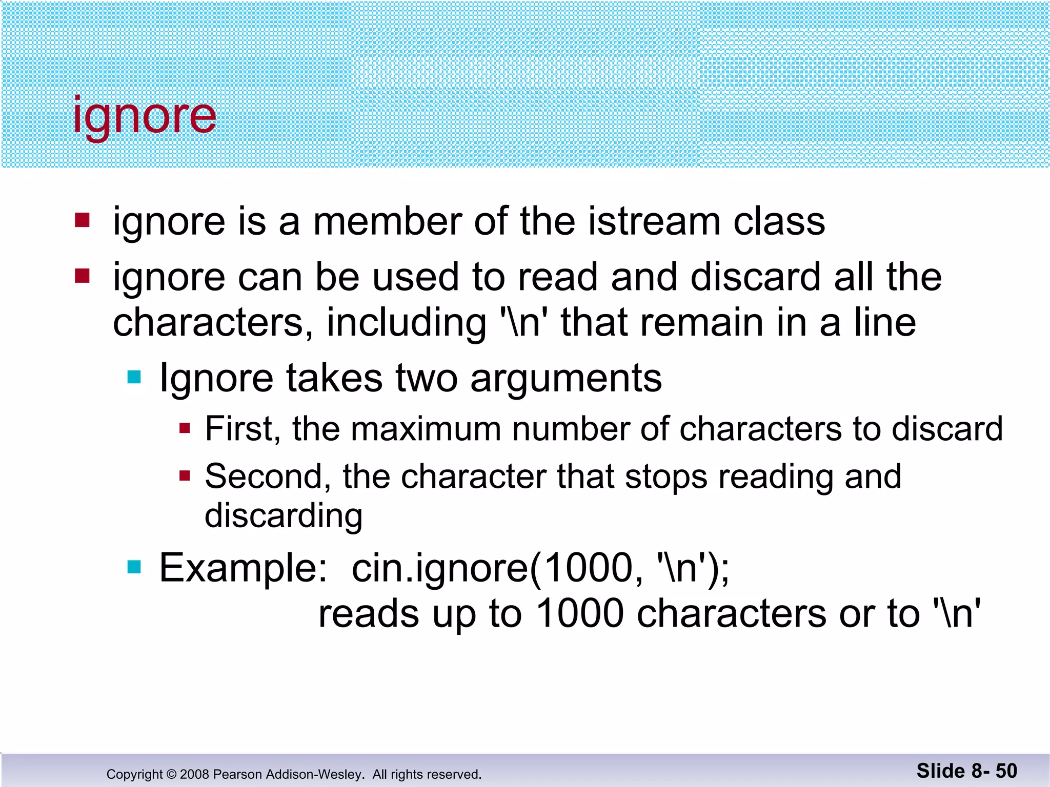 ignore  ignore is a member of the istream class ignore can be used to read and discard all the  characters, including '\n' that remain in a line Ignore takes two arguments First, the maximum number of characters to discard Second, the character that stops reading and discarding Example:  cin.ignore(1000, '\n');   reads up to 1000 characters or to '\n'   Slide 8-  
