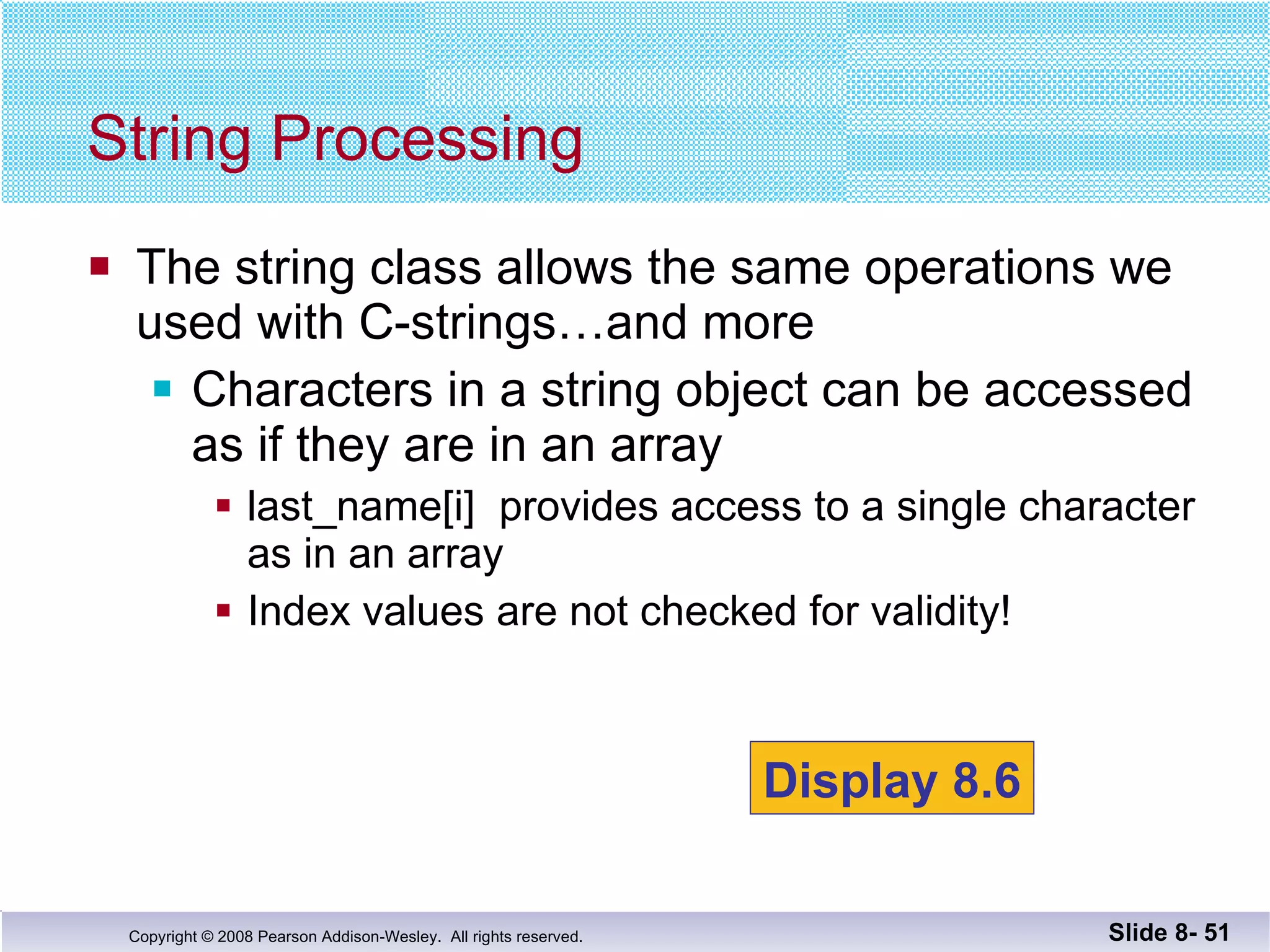 The string class allows the same operations we  used with C-strings…and more Characters in a string object can be accessed as if they are in an array last_name[i]  provides access to a single character as in an array Index values are not checked for validity! String Processing Slide 8-  Display 8.6 