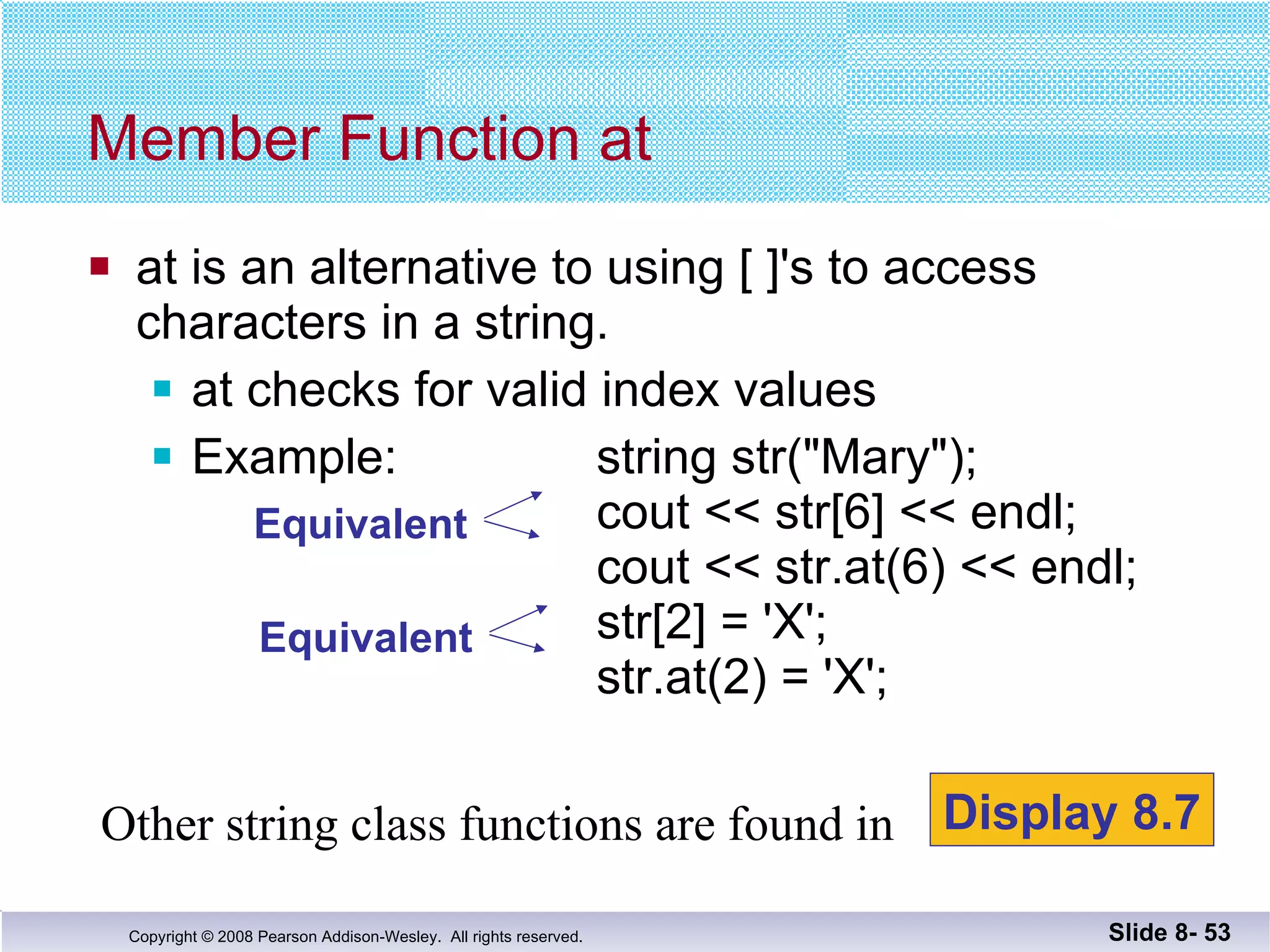 at is an alternative to using [ ]'s to access  characters in a string. at checks for valid index values Example:  string str("Mary");   cout << str[6] << endl;   cout << str.at(6) << endl;   str[2] = 'X';   str.at(2) = 'X'; Member Function at Slide 8-  Other string class functions are found in  Display 8.7 Equivalent Equivalent 