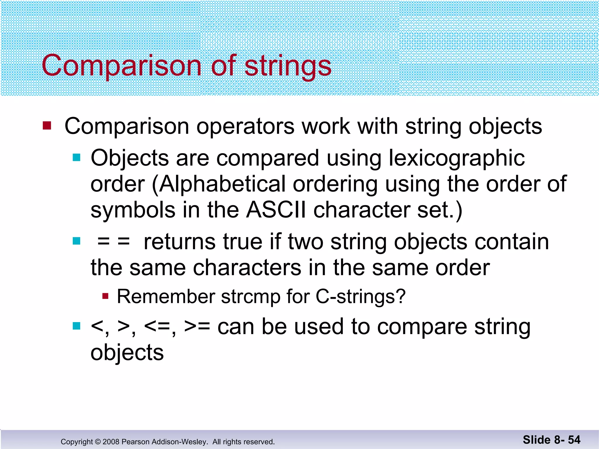 Comparison of strings Comparison operators work with string objects Objects are compared using lexicographic order (Alphabetical ordering using the order of symbols in the ASCII character set.) = =  returns true if two string objects contain the same characters in the same order Remember strcmp for C-strings? <, >, <=, >= can be used to compare string  objects Slide 8-  