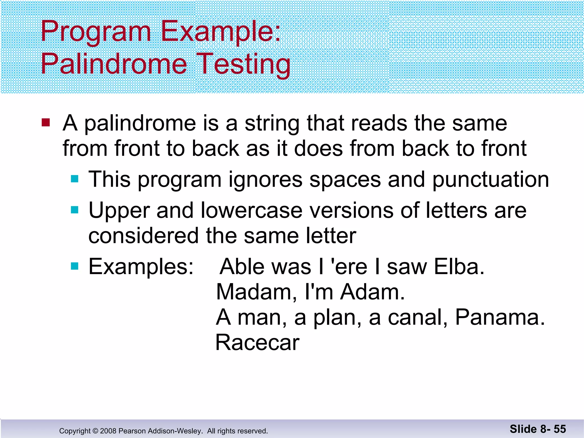 Program Example: Palindrome Testing A palindrome is a string that reads the same  from front to back as it does from back to front This program ignores spaces and punctuation Upper and lowercase versions of letters are  considered the same letter Examples:  Able was I 'ere I saw Elba.   Madam, I'm Adam.   A man, a plan, a canal, Panama.   Racecar Slide 8-  