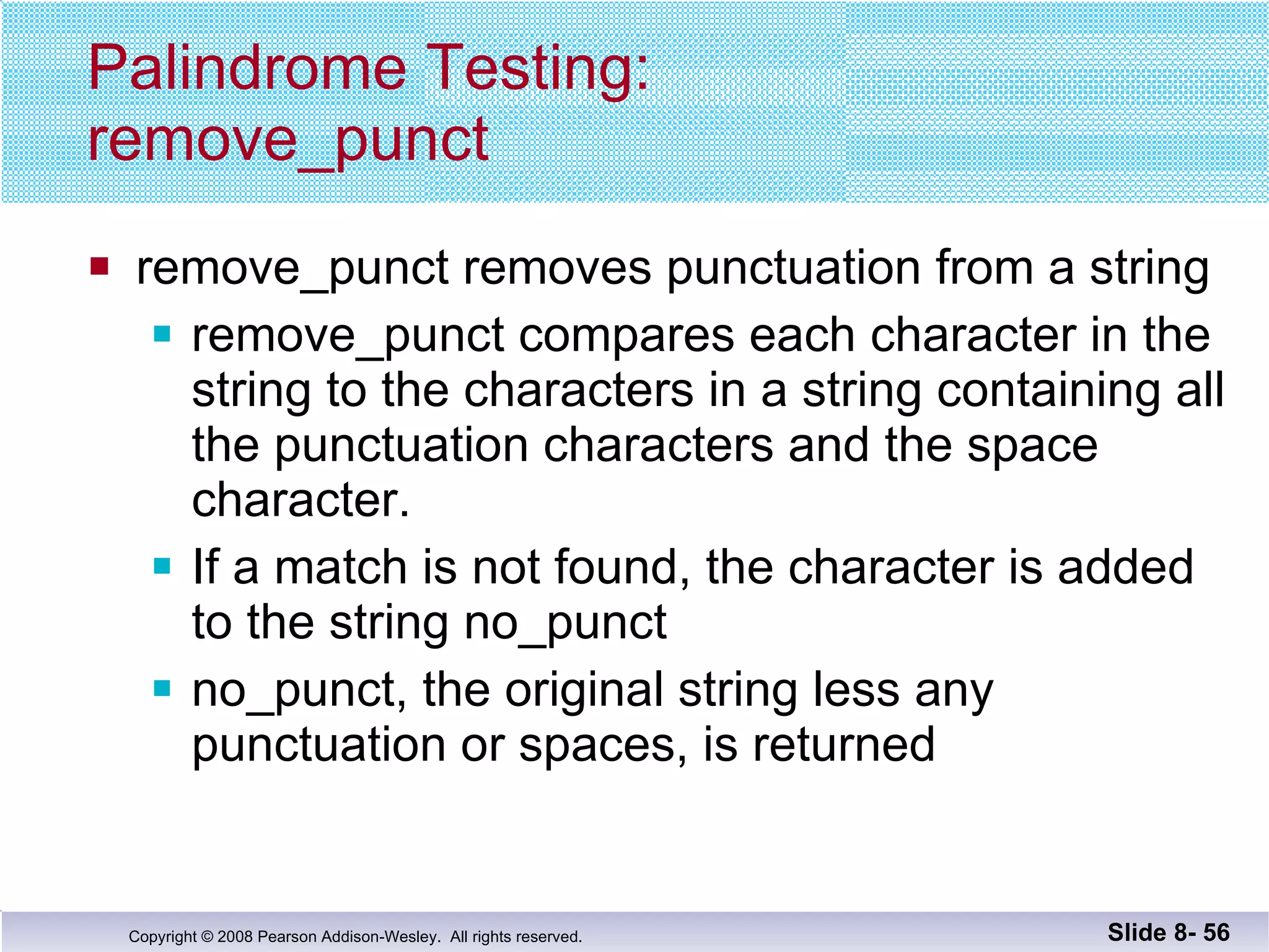 Palindrome Testing: remove_punct remove_punct removes punctuation from a string remove_punct compares each character in the string to the characters in a string containing all the punctuation characters and the space character.  If a match is not found, the character is added to the string no_punct no_punct, the original string less any punctuation or spaces, is returned Slide 8-  