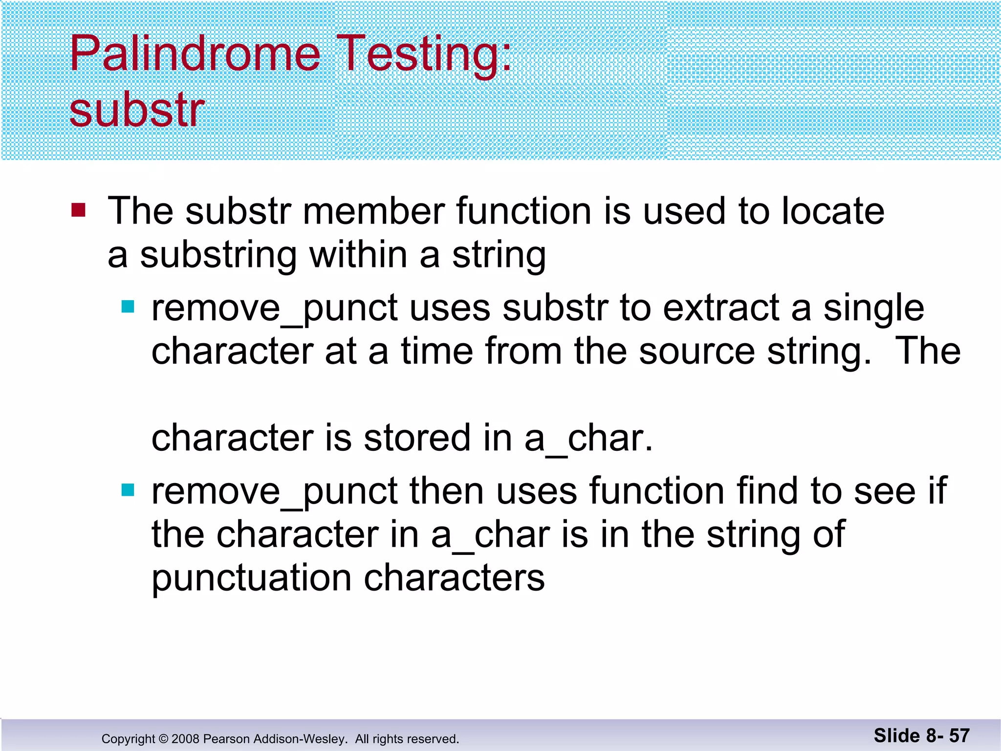 Palindrome Testing: substr The substr member function is used to locate  a substring within a string remove_punct uses substr to extract a single character at a time from the source string.  The  character is stored in a_char. remove_punct then uses function find to see if the character in a_char is in the string of punctuation characters Slide 8-  
