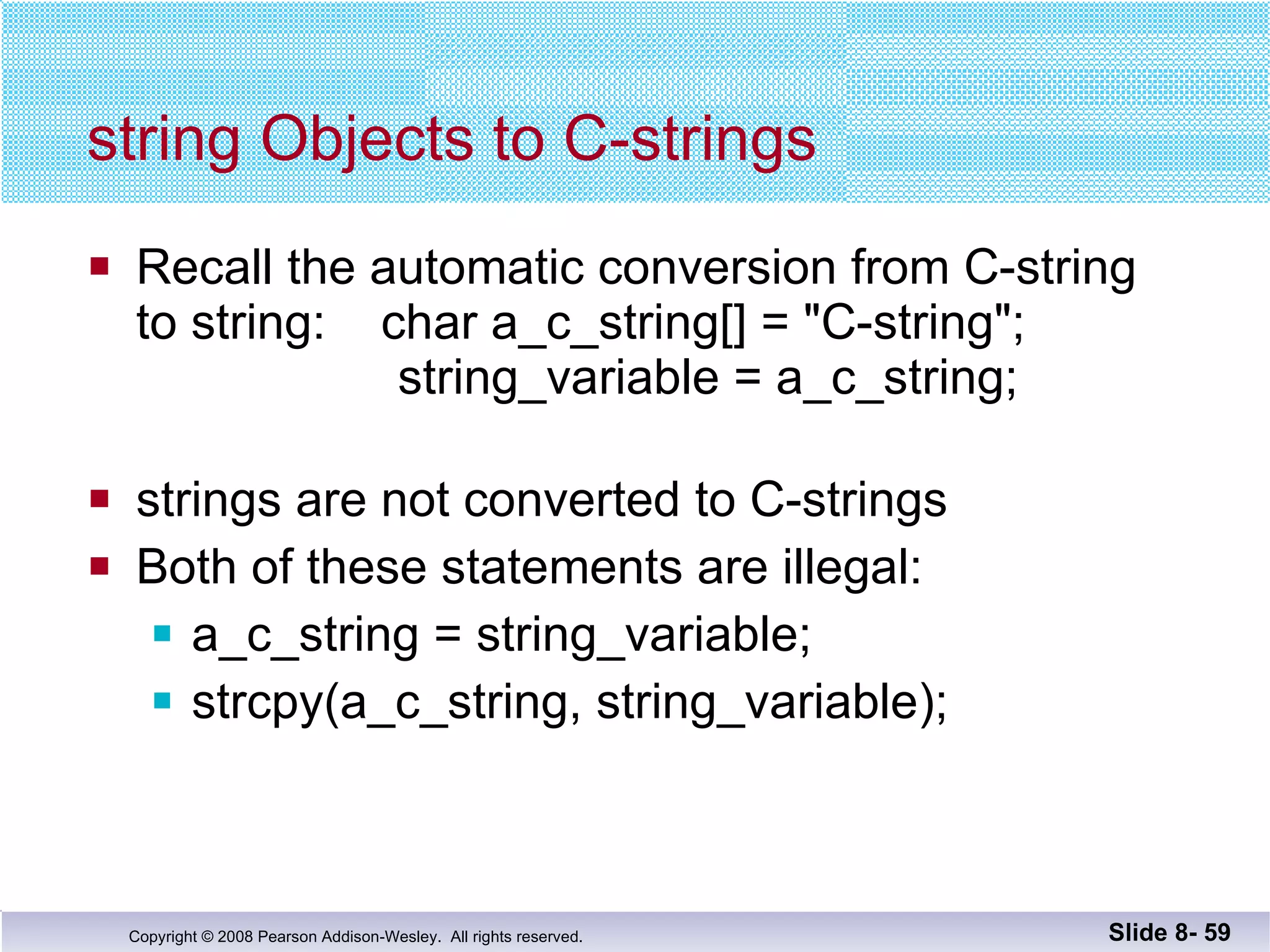 string Objects to C-strings Recall the automatic conversion from C-string to string:  char a_c_string[] = "C-string";   string_variable = a_c_string; strings are not converted to C-strings Both of these statements are illegal: a_c_string = string_variable; strcpy(a_c_string, string_variable); Slide 8-  
