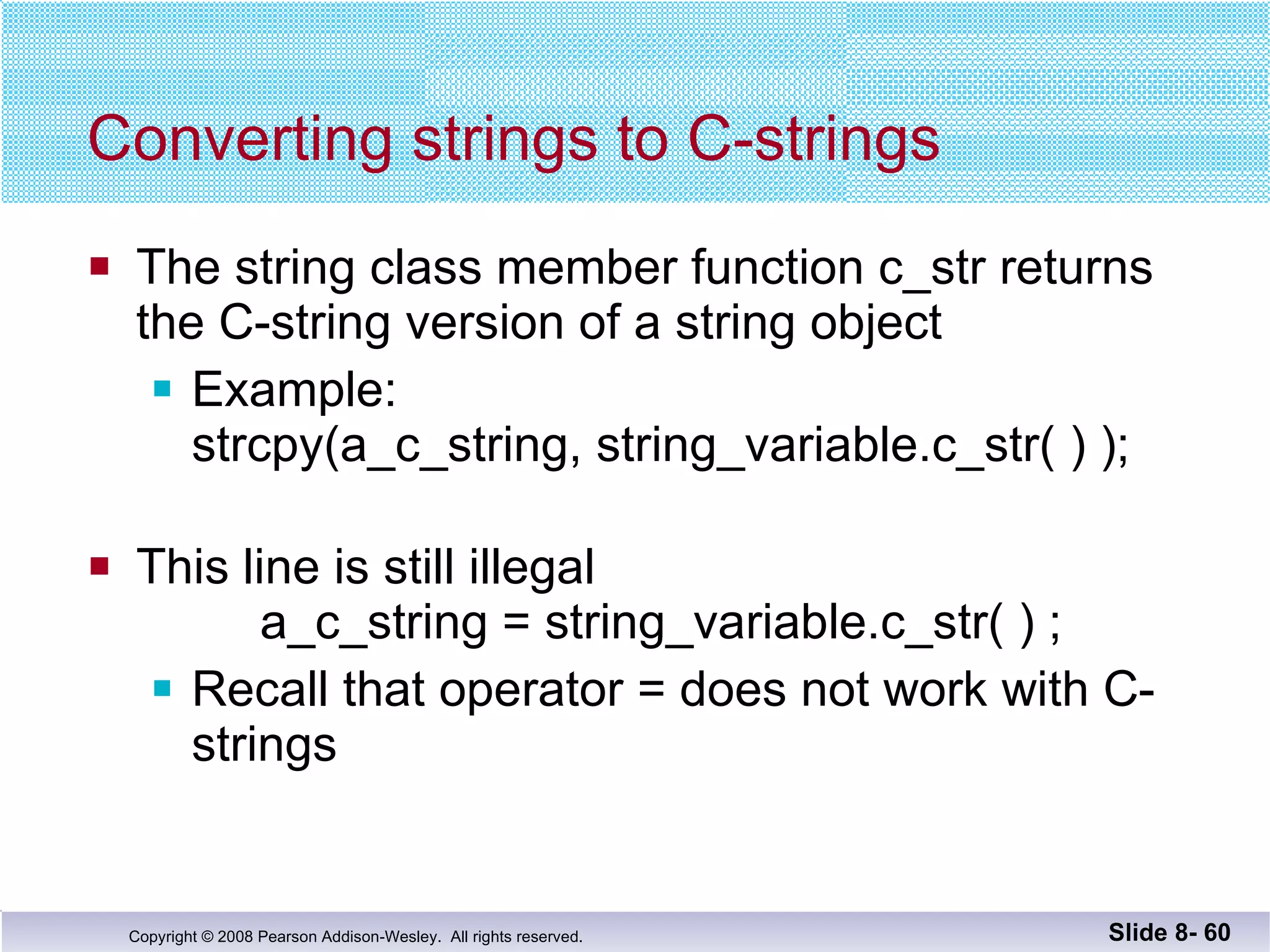 Converting strings to C-strings The string class member function c_str returns the C-string version of a string object Example:  strcpy(a_c_string, string_variable.c_str( ) );  This line is still illegal   a_c_string = string_variable.c_str( ) ; Recall that operator = does not work with C-strings Slide 8-  