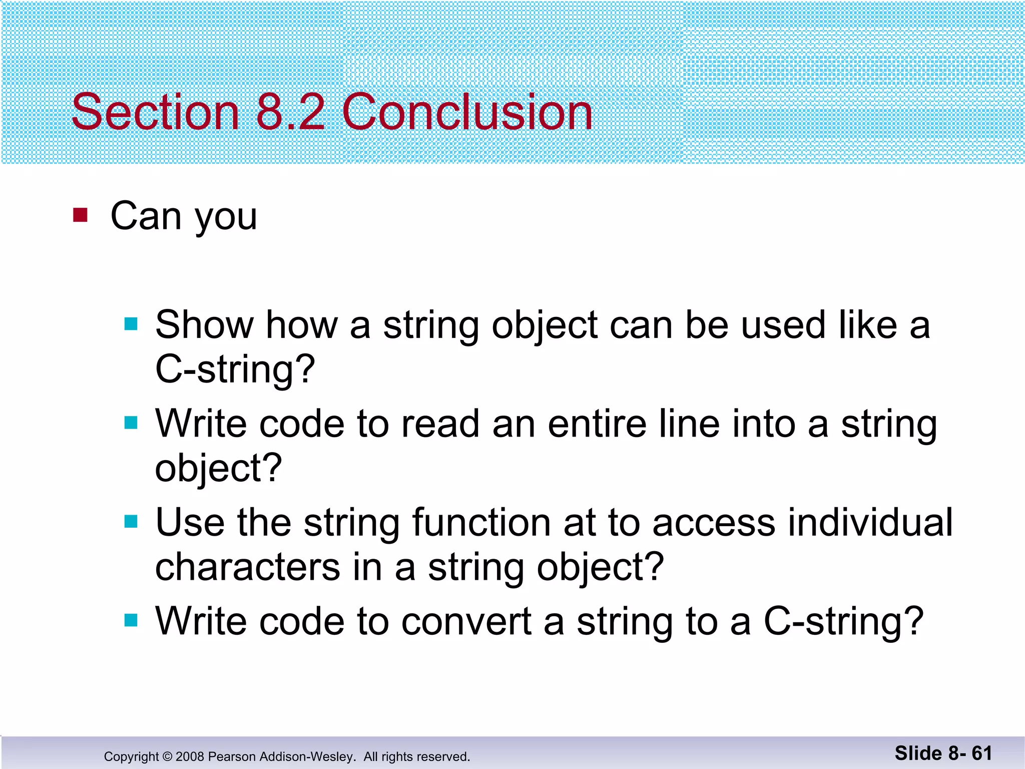 Section 8.2 Conclusion Can you Show how a string object can be used like a  C-string? Write code to read an entire line into a string object? Use the string function at to access individual  characters in a string object? Write code to convert a string to a C-string? Slide 8-  
