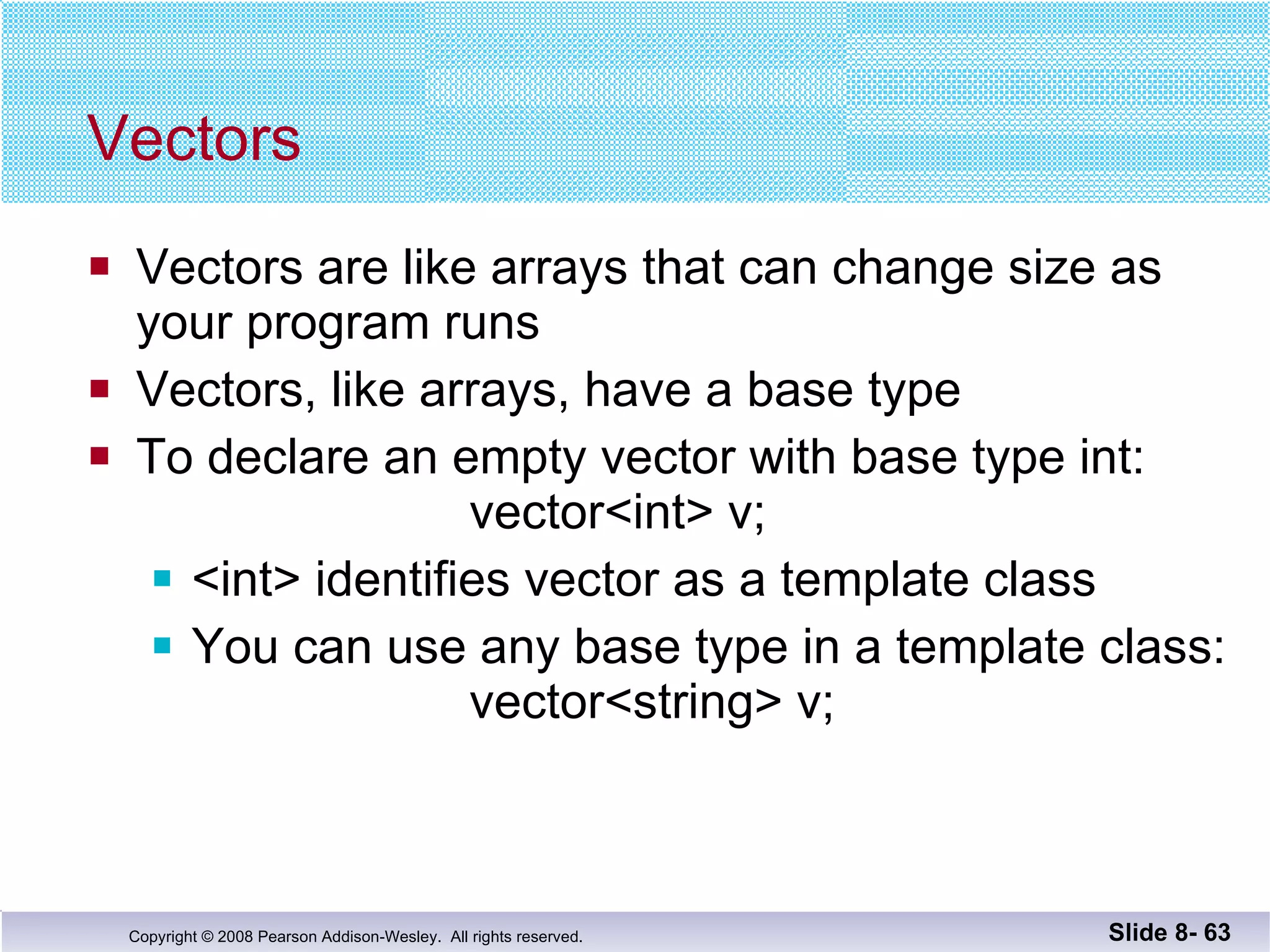 Vectors Vectors are like arrays that can change size as your program runs Vectors, like arrays, have a base type To declare an empty vector with base type int:   vector<int> v; <int> identifies vector as a template class  You can use any base type in a template class:   vector<string> v; Slide 8-  