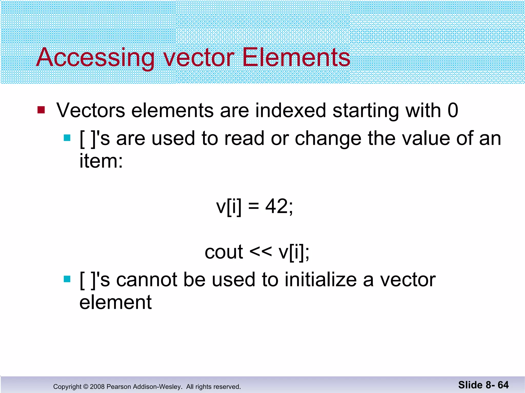 Accessing vector Elements Vectors elements are indexed starting with 0 [ ]'s are used to read or change the value of an item:     v[i] = 42;   cout << v[i]; [ ]'s cannot be used to initialize a vector element Slide 8-  