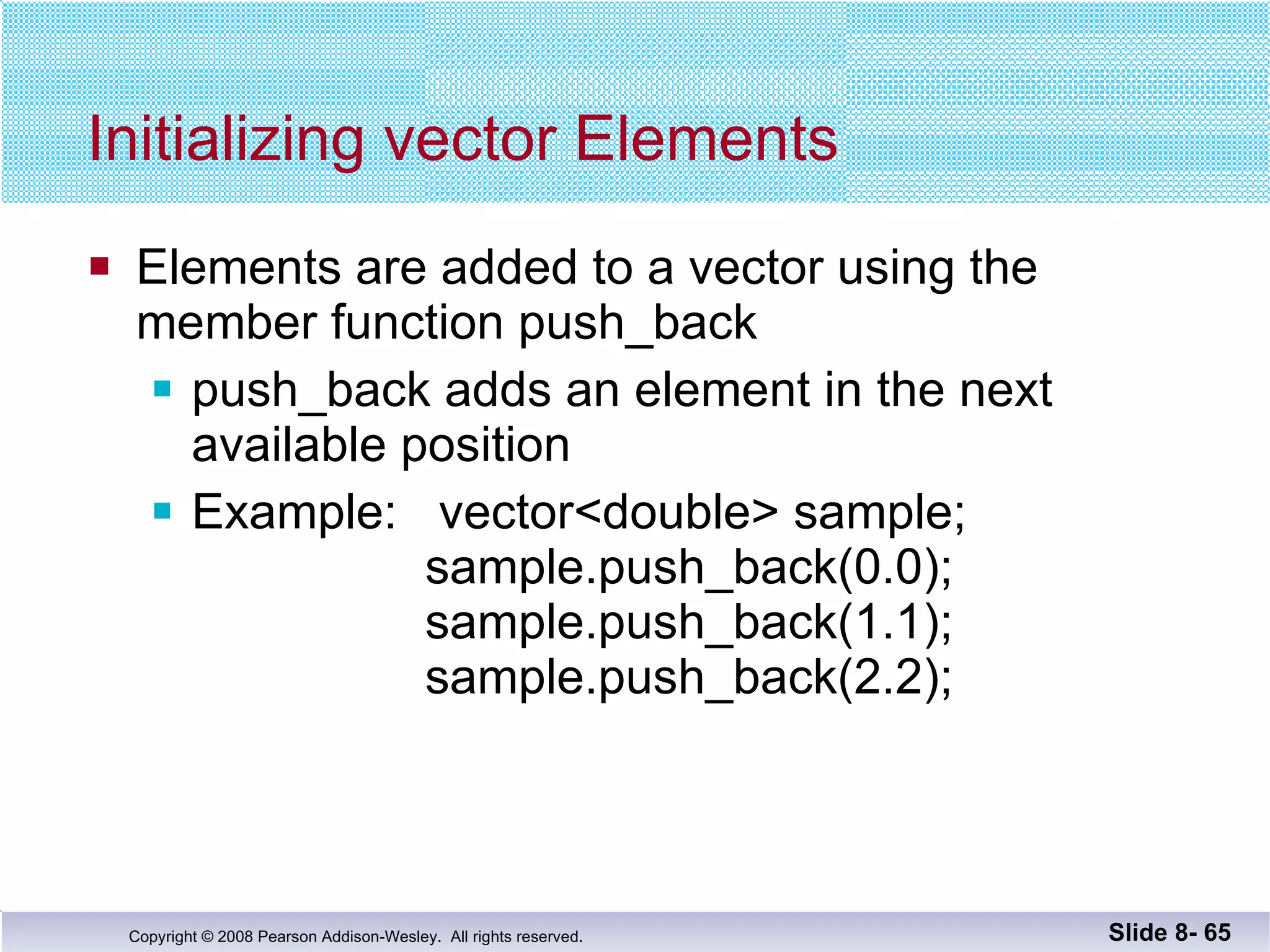 Initializing vector Elements Elements are added to a vector using the  member function push_back push_back adds an element in the next available position Example:  vector<double> sample;     sample.push_back(0.0);     sample.push_back(1.1);     sample.push_back(2.2); Slide 8-  