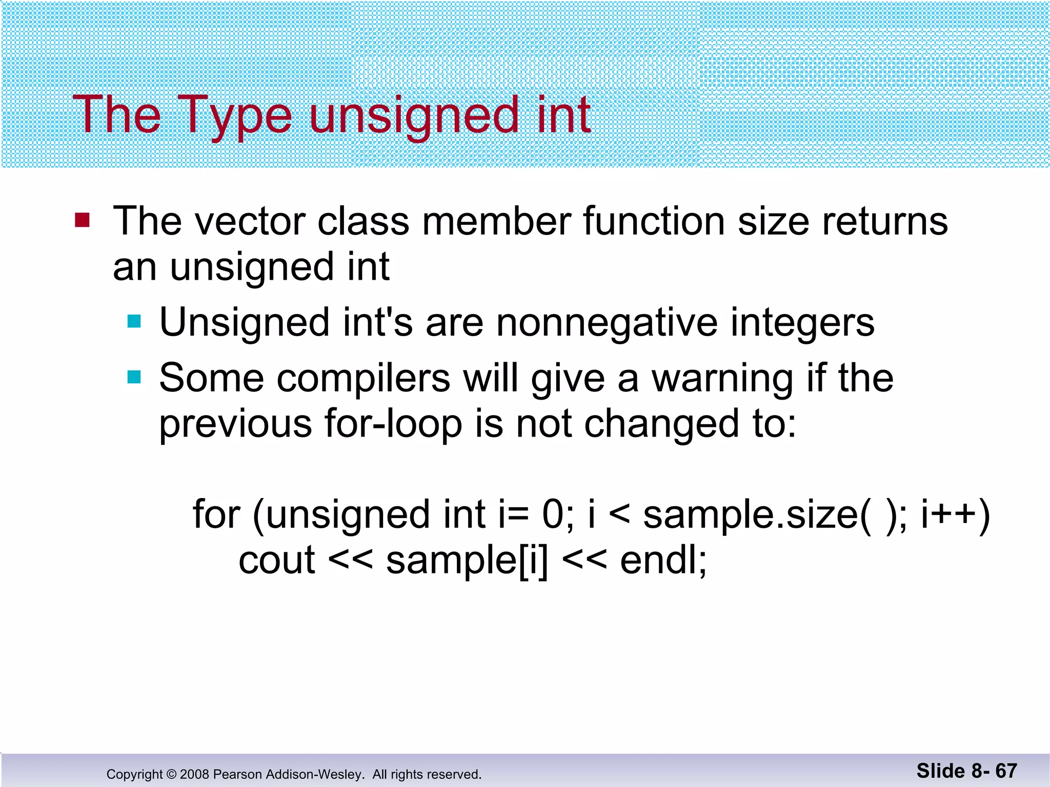 The Type unsigned int The vector class member function size returns  an unsigned int  Unsigned int's are nonnegative integers Some compilers will give a warning if the previous for-loop is not changed to:   for (unsigned int i= 0; i < sample.size( ); i++)   cout << sample[i] << endl; Slide 8-  