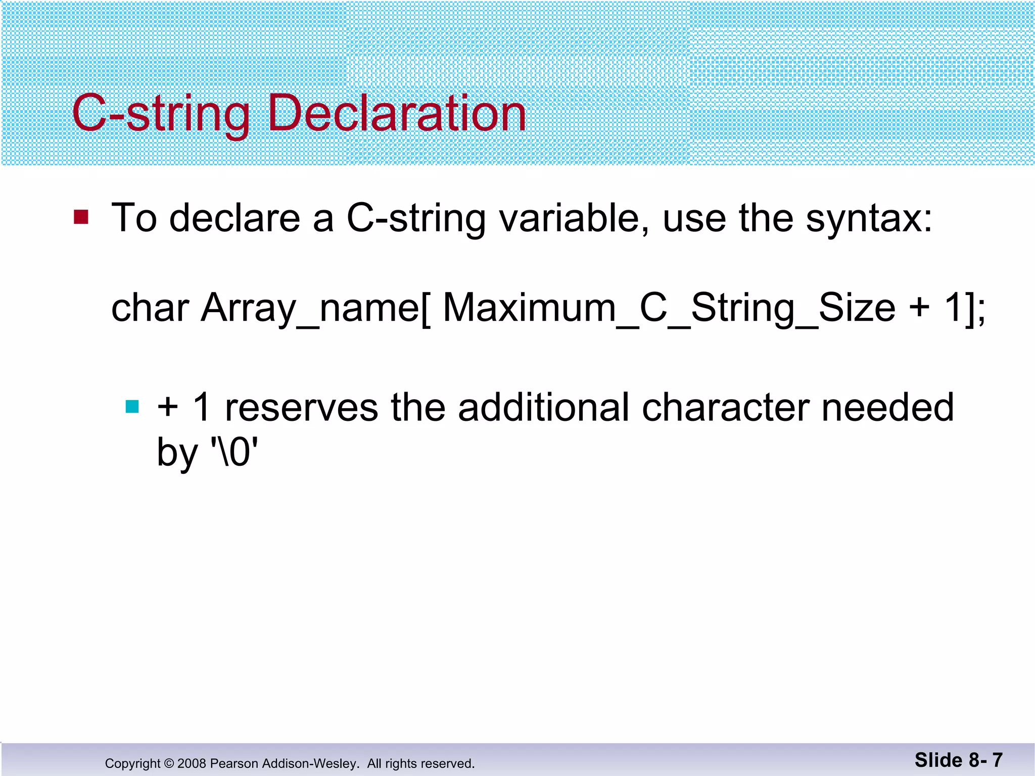 C-string Declaration To declare a C-string variable, use the syntax: char Array_name[ Maximum_C_String_Size + 1]; + 1 reserves the additional character needed by '\0' Slide 8-  