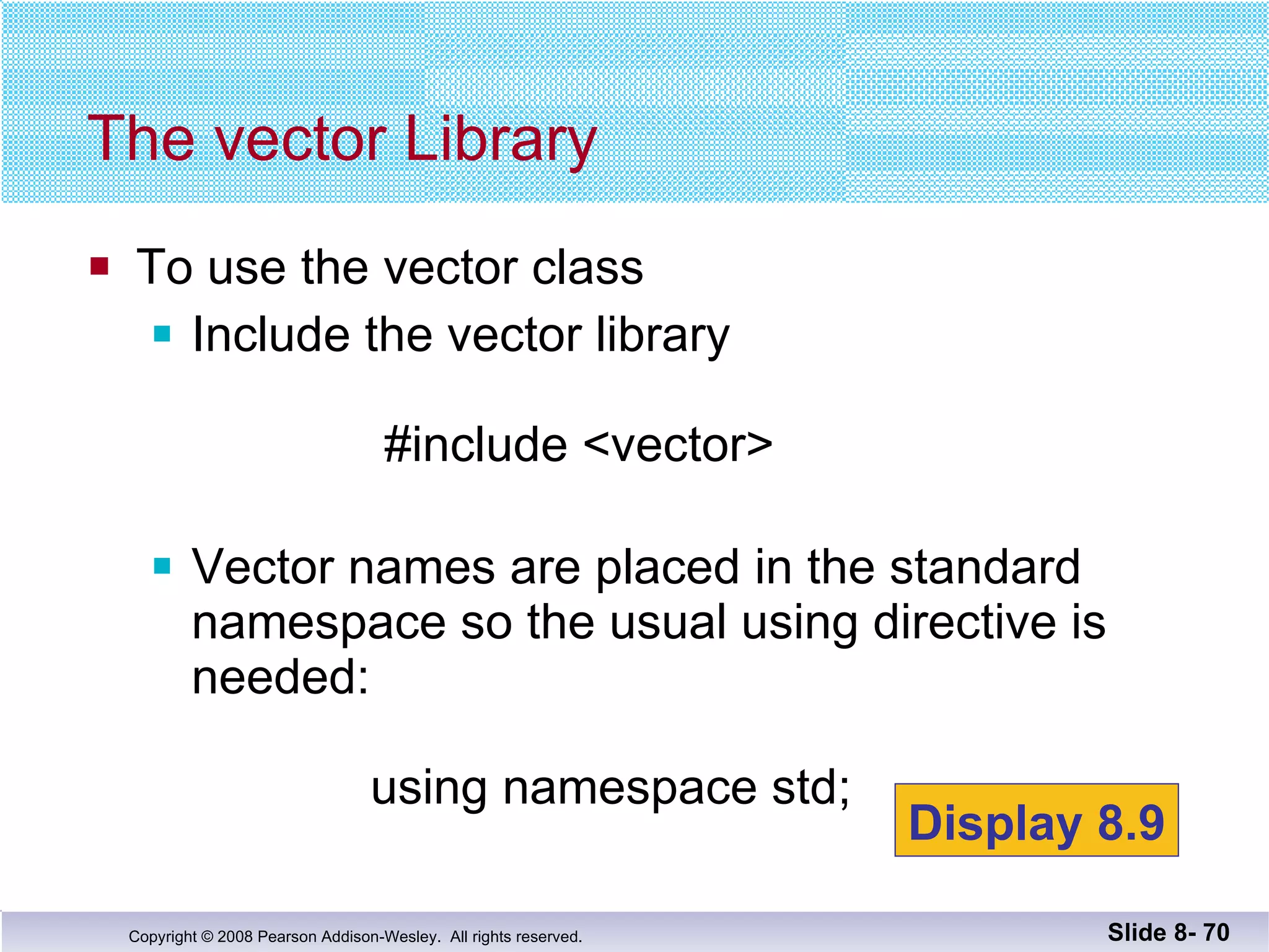 To use the vector class Include the vector library   #include <vector> Vector names are placed in the standard namespace so the usual using directive is needed:   using namespace std; The vector Library Slide 8-  Display 8.9 