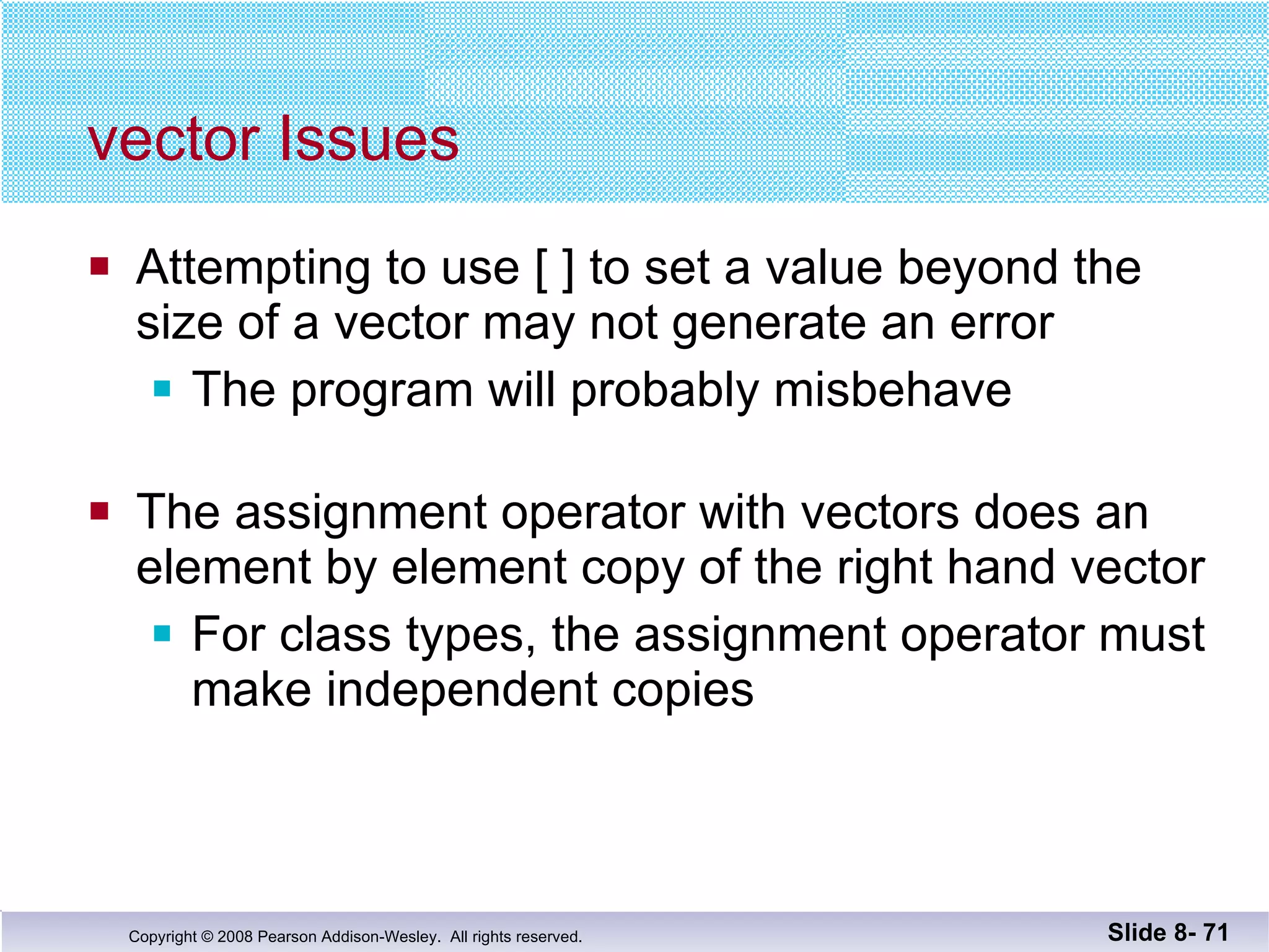 vector Issues Attempting to use [ ] to set a value beyond the  size of a vector may not generate an error The program will probably misbehave The assignment operator with vectors does an  element by element copy of the right hand vector For class types, the assignment operator must make independent copies Slide 8-  